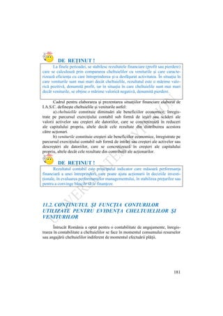 181
DE REŢINUT !
La finele perioadei, se stabilesc rezultatele financiare (profit sau pierdere)
care se calculează prin compararea cheltuielilor cu veniturile şi care caracte-
rizează eficienţa cu care întreprinderea şi-a desfăşurat activitatea. În situaţia în
care veniturile sunt mai mari decât cheltuielile, rezultatul este o mărime valo-
rică pozitivă, denumită profit, iar în situaţia în care cheltuielile sunt mai mari
decât veniturile, se obţine o mărime valorică negativă, denumită pierdere.
Cadrul pentru elaborarea şi prezentarea situaţiilor financiare elaborat de
I.A.S.C. defineşte cheltuielile şi veniturile astfel:
a) cheltuielile constituie diminuări ale beneficiilor economice, înregis-
trate pe parcursul exerciţiului contabil sub formă de ieşiri sau scăderi ale
valorii activelor sau creşteri ale datoriilor, care se concretizează în reduceri
ale capitalului propriu, altele decât cele rezultate din distribuirea acestora
către acţionari.
b) veniturile constituie creşteri ale beneficiilor economice, înregistrate pe
parcursul exerciţiului contabil sub formă de intrări sau creşteri ale activelor sau
descreşteri ale datoriilor, care se concretizează în creşteri ale capitalului
propriu, altele decât cele rezultate din contribuţii ale acţionarilor.
DE REŢINUT !
Rezultatul contabil este principalul indicator care măsoară performanţa
financiară a unei întreprinderi, care poate ajuta acţionarii în deciziile investi-
ţionale, în evaluarea performanţelor managementului, în stabilirea preţurilor sau
pentru a convinge băncile să le finanţeze.
11.2. CONŢINUTUL ŞI FUNCŢIA CONTURILOR
UTILIZATE PENTRU EVIDENŢA CHELTUIELILOR ŞI
VENITURILOR
Întrucât România a optat pentru o contabilitate de angajamente, înregis-
trarea în contabilitate a cheltuielilor se face în momentul consumului resurselor
sau angajării cheltuielilor indiferent de momentul efectuării plăţii.
 