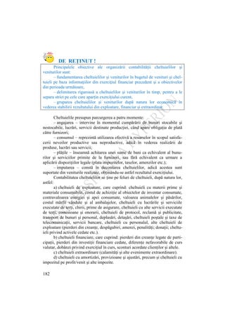 182
DE REŢINUT !
Principalele obiective ale organizării contabilităţii cheltuielilor şi
veniturilor sunt:
– fundamentarea cheltuielilor şi veniturilor în bugetul de venituri şi chel-
tuieli pe baza informaţiilor din exerciţiul financiar precedent şi a obiectivelor
din perioada următoare,
– delimitarea riguroasă a cheltuielilor şi veniturilor în timp, pentru a le
separa strict pe cele care aparţin exerciţiului curent,
– gruparea cheltuielilor şi veniturilor după natura lor economică în
vederea stabilirii rezultatului din exploatare, financiar şi extraordinar.
Cheltuielile presupun parcurgerea a patru momente:
– angajarea – intervine în momentul cumpărării de bunuri stocabile şi
nestocabile, lucrări, servicii destinate producţiei, când apare obligaţia de plată
către furnizori;
– consumul – reprezintă utilizarea efectivă a resurselor în scopul satisfa-
cerii nevoilor productive sau neproductive, adică în vederea realizării de
produse, lucrări sau servicii;
– plăţile – înseamnă achitarea unei sume de bani ca echivalent al bunu-
rilor şi serviciilor primite de la furnizori, sau fără echivalent ca urmare a
aplicării dispoziţiilor legale (plata impozitelor, taxelor, amenzilor etc.);
– imputarea – constă în decontarea cheltuielilor, adică acestea sunt
suportate din veniturile realizate, obţinându-se astfel rezultatul exerciţiului.
Contabilitatea cheltuielilor se ţine pe feluri de cheltuieli, după natura lor,
astfel:
a) cheltuieli de exploatare, care cuprind: cheltuieli cu materii prime şi
materiale consumabile, costul de achiziţie al obiectelor de inventar consumate,
contravaloarea energiei şi apei consumate, valoarea animalelor şi păsărilor,
costul mărfii vândute şi al ambalajelor, cheltuieli cu lucrările şi serviciile
executate de terţi, chirii, prime de asigurare, cheltuieli cu alte servicii executate
de terţi, comisioane şi onorarii, cheltuieli de protocol, reclamă şi publicitate,
transport de bunuri şi personal, deplasări, detaşări, cheltuieli poştale şi taxe de
telecomunicaţii, servicii bancare, cheltuieli cu personalul, alte cheltuieli de
exploatare (pierderi din creanţe, despăgubiri, amenzi, penalităţi; donaţii; cheltu-
ieli privind activele cedate etc.).
b) cheltuieli financiare, care cuprind: pierderi din creanţe legate de parti-
cipaţii, pierderi din investiţii financiare cedate, diferenţe nefavorabile de curs
valutar, dobânzi privind exerciţiul în curs, sconturi acordate clienţilor şi altele.
c) cheltuieli extraordinare (calamităţi şi alte evenimente extraordinare).
d) cheltuieli cu amortizări, provizioane şi ajustări, precum şi cheltuieli cu
impozitul pe profit/venit şi alte impozite.
 