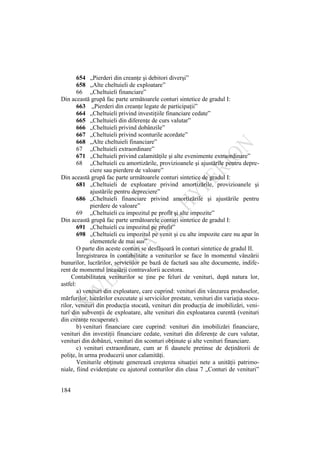 184
654 „Pierderi din creanţe şi debitori diverşi”
658 „Alte cheltuieli de exploatare”
66 „Cheltuieli financiare”
Din această grupă fac parte următoarele conturi sintetice de gradul I:
663 „Pierderi din creanţe legate de participaţii”
664 „Cheltuieli privind investiţiile financiare cedate”
665 „Cheltuieli din diferenţe de curs valutar”
666 „Cheltuieli privind dobânzile”
667 „Cheltuieli privind sconturile acordate”
668 „Alte cheltuieli financiare”
67 „Cheltuieli extraordinare”
671 „Cheltuieli privind calamităţile şi alte evenimente extraordinare”
68 „Cheltuieli cu amortizările, provizioanele şi ajustările pentru depre-
ciere sau pierdere de valoare”
Din această grupă fac parte următoarele conturi sintetice de gradul I:
681 „Cheltuieli de exploatare privind amortizările, provizioanele şi
ajustările pentru depreciere”
686 „Cheltuieli financiare privind amortizările şi ajustările pentru
pierdere de valoare”
69 „Cheltuieli cu impozitul pe profit şi alte impozite”
Din această grupă fac parte următoarele conturi sintetice de gradul I:
691 „Cheltuieli cu impozitul pe profit”
698 „Cheltuieli cu impozitul pe venit şi cu alte impozite care nu apar în
elementele de mai sus”
O parte din aceste conturi se desfăşoară în conturi sintetice de gradul II.
Înregistrarea în contabilitate a veniturilor se face în momentul vânzării
bunurilor, lucrărilor, serviciilor pe bază de factură sau alte documente, indife-
rent de momentul încasării contravalorii acestora.
Contabilitatea veniturilor se ţine pe feluri de venituri, după natura lor,
astfel:
a) venituri din exploatare, care cuprind: venituri din vânzarea produselor,
mărfurilor, lucrărilor executate şi serviciilor prestate, venituri din variaţia stocu-
rilor, venituri din producţia stocată, venituri din producţia de imobilizări, veni-
turi din subvenţii de exploatare, alte venituri din exploatarea curentă (venituri
din creanţe recuperate).
b) venituri financiare care cuprind: venituri din imobilizări financiare,
venituri din investiţii financiare cedate, venituri din diferenţe de curs valutar,
venituri din dobânzi, venituri din sconturi obţinute şi alte venituri financiare.
c) venituri extraordinare, cum ar fi daunele pretinse de deţinătorii de
poliţe, în urma producerii unor calamităţi.
Veniturile obţinute generează creşterea situaţiei nete a unităţii patrimo-
niale, fiind evidenţiate cu ajutorul conturilor din clasa 7 „Conturi de venituri”
 