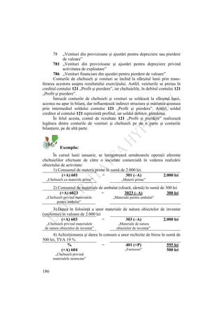 186
78 „Venituri din provizioane şi ajustări pentru depreciere sau pierdere
de valoare”
781 „Venituri din provizioane şi ajustări pentru depreciere privind
activitatea de exploatare”
786 „Venituri financiare din ajustări pentru pierdere de valoare”
Conturile de cheltuieli şi venituri se închid la sfârşitul lunii prin trans-
ferarea acestora asupra rezultatului exerciţiului. Astfel, veniturile se preiau în
creditul contului 121 „Profit şi pierdere”, iar cheltuielile, în debitul contului 121
„Profit şi pierdere”.
Întrucât conturile de cheltuieli şi venituri se soldează la sfârşitul lunii,
acestea nu apar în bilanţ, dar influenţează indirect structura şi mărimea acestuia
prin intermediul soldului contului 121 „Profit şi pierdere”. Astfel, soldul
creditor al contului 121 reprezintă profitul, iar soldul debitor, pierderea.
În felul acesta, contul de rezultate 121 „Profit şi pierdere” realizează
legătura dintre conturile de venituri şi cheltuieli pe de o parte şi conturile
bilanţiere, pe de altă parte.
Exemplu:
În cursul lunii ianuarie, se înregistrează următoarele operaţii aferente
cheltuielilor efectuate de către o societate comercială în vederea realizării
obiectului de activitate:
1) Consumul de materii prime în sumă de 2.000 lei.
(+A) 601 = 301 (–A) 2.000 lei
„Cheltuieli cu materiile prime” „Materii prime”
2) Consumul de materiale de ambalat (sfoară, sârmă) în sumă de 300 lei
(+A) 6023 = 3023 (–A) 300 lei
„Cheltuieli privind materialele
pentru ambalat”
„Materiale pentru ambalat”
3) Darea în folosinţă a unor materiale de natura obiectelor de inventar
(uniforme) în valoare de 2.000 lei
(+A) 603 = 303 (–A) 2.000 lei
„Cheltuieli privind materialele
de natura obiectelor de inventar”
„Materiale de natura
obiectelor de inventar”
4) Achiziţionarea şi darea în consum a unor rechizite de birou în sumă de
500 lei, TVA 19 %
% = 401 (+P) 595 lei
(+A) 604 „Furnizori” 500 lei
„Cheltuieli privind
materialele nestocate”
 