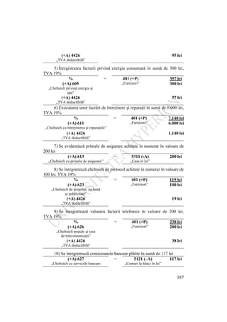 187
(+A) 4426 95 lei
„TVA deductibilă”
5) Înregistrarea facturii privind energia consumată în sumă de 300 lei,
TVA 19%
% = 401 (+P) 357 lei
(+A) 605 „Furnizori” 300 lei
„Cheltuieli privind energia şi
apa”
(+A) 4426 57 lei
„TVA deductibilă”
6) Executarea unor lucrări de întreţinere şi reparaţii în sumă de 6.000 lei,
TVA 19%
% = 401 (+P) 7.140 lei
(+A) 611 „Furnizori” 6.000 lei
„Cheltuieli cu întreţinerea şi reparaţiile”
(+A) 4426 1.140 lei
„TVA deductibilă”
7) Se evidenţiază primele de asigurare achitate în numerar în valoare de
200 lei
(+A) 613 = 5311 (-A) 200 lei
„Cheltuieli cu primele de asigurare” „Casa în lei”
8) Se înregistrează cheltuieli de protocol achitate în numerar în valoare de
100 lei, TVA 19%
% = 401 (+P) 119 lei
(+A) 623 „Furnizori” 100 lei
„Cheltuieli de protocol, reclamă
şi publicitate”
(+A) 4426 19 lei
„TVA deductibilă”
9) Se înregistrează valoarea facturii telefonice în valoare de 200 lei,
TVA 19%
% = 401 (+P) 238 lei
(+A) 626 „Furnizori” 200 lei
„Cheltuieli poştale şi taxe
de telecomunicaţii”
(+A) 4426 38 lei
„TVA deductibilă”
10) Se înregistrează comisioanele bancare plătite în sumă de 117 lei
(+A) 627 = 5121 (–A) 117 lei
„Cheltuieli cu serviciile bancare „Conturi la bănci în lei”
 