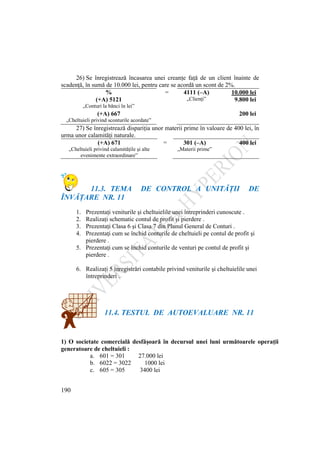 190
26) Se înregistrează încasarea unei creanţe faţă de un client înainte de
scadenţă, în sumă de 10.000 lei, pentru care se acordă un scont de 2%.
% = 4111 (–A) 10.000 lei
(+A) 5121 „Clienţi” 9.800 lei
„Conturi la bănci în lei”
(+A) 667 200 lei
„Cheltuieli privind sconturile acordate”
27) Se înregistrează dispariţia unor materii prime în valoare de 400 lei, în
urma unor calamităţi naturale.
(+A) 671 = 301 (–A) 400 lei
„Cheltuieli privind calamităţile şi alte
evenimente extraordinare”
„Materii prime”
11.3. TEMA DE CONTROL A UNITĂŢII DE
ÎNVĂŢARE NR. 11
1. Prezentaţi veniturile şi cheltuielile unei întreprinderi cunoscute .
2. Realizaţi schematic contul de profit şi pierdere .
3. Prezentaţi Clasa 6 şi Clasa 7 din Planul General de Conturi .
4. Prezentaţi cum se închid conturile de cheltuieli pe contul de profit şi
pierdere .
5. Prezentaţi cum se închid conturile de venturi pe contul de profit şi
pierdere .
6. Realizaţi 5 înregistrări contabile privind veniturile şi cheltuielile unei
întreprinderi .
11.4. TESTUL DE AUTOEVALUARE NR. 11
1) O societate comercială desfăşoară în decursul unei luni următoarele operaţii
generatoare de cheltuieli :
a. 601 = 301 27.000 lei
b. 6022 = 3022 1000 lei
c. 605 = 305 3400 lei
 