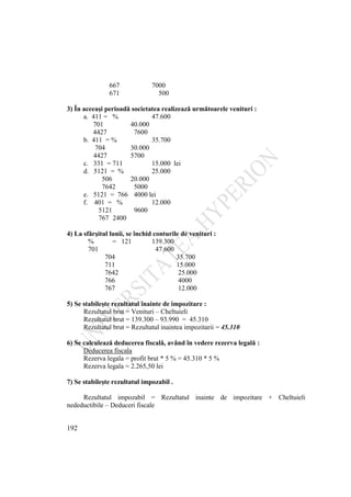 192
667 7000
671 500
3) În aceeaşi perioadă societatea realizează următoarele venituri :
a. 411 = % 47.600
701 40.000
4427 7600
b. 411 = % 35.700
704 30.000
4427 5700
c. 331 = 711 15.000 lei
d. 5121 = % 25.000
506 20.000
7642 5000
e. 5121 = 766 4000 lei
f. 401 = % 12.000
5121 9600
767 2400
4) La sfărşitul lunii, se închid conturile de venituri :
% = 121 139.300
701 47.600
704 35.700
711 15.000
7642 25.000
766 4000
767 12.000
5) Se stabileşte rezultatul înainte de impozitare :
Rezultatul brut = Venituri – Cheltuieli
Rezultatul brut = 139.300 – 93.990 = 45.310
Rezultatul brut = Rezultatul inaintea impozitarii = 45.310
6) Se calculează deducerea fiscală, având în vedere rezerva legală :
Deducerea fiscala
Rezerva legala = profit brut * 5 % = 45.310 * 5 %
Rezerva legala = 2.265,50 lei
7) Se stabileşte rezultatul impozabil .
Rezultatul impozabil = Rezultatul inainte de impozitare + Cheltuieli
nedeductibile – Deduceri fiscale
 