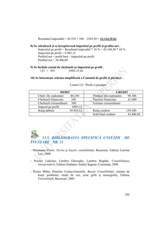 193
Rezultatul impozabil = 45.310 + 100 – 2265,50 = 43.144,50 lei
8) Se calculează şi se înregistrează impozitul pe profit şi profitu net .
Impozitul pe profit = Rezultatul impozabil * 16 % = 43.144,50 * 16 %
Impozitul pe profit = 6.903,12
Profitul net = profit brut – impozitul pe profit
Profitul net = 38.406,88
9) Se închide contul de cheltuieli cu impozitul pe profit .
121 = 691 6903,12 lei
10) Se întocmeşte schema simplificată a Contului de profit şi pierdere .
Contul 121 „Profit si pierdere‟
DEBIT CREDIT
Chelt. De exploatare 88.250 Venituri din exploatare 98.300
Cheltuieli financiare 240 Venituri financiare 41.000
Cheltuieli extraordinare 500 Venituri extraordinare -
Impozit pe profit 6903,12
Rulaj debitor 95.893,12 Rulaj creditor 139.300
Sold final creditor 43.406,88
11.5. BIBLIOGRAFIA SPECIFICĂ UNITĂŢII DE
ÎNVĂŢARE NR. 11
- Munteanu Victor, Teoria şi bazele contabilităţii, Bucureşti, Editura Lumina
Lex, 2000
- Possler Ladislau, Lambru Gheorghe, Lambru Bogdan, Contabilitatea
întreprinderii, Editura fundaţiei Andrei Şaguna, Constanţa, 2006
- Ristea Mihai, Dumitru Corina-Graziella, Bazele Contabilităţii, noţiuni de
bază, probleme, studii de caz, teste grilă şi monografie, Editura
Universitară, Bucureşti, 2005
 