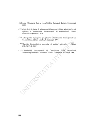 194
- Sălceanu Alexandru, Bazele contabilităţii, Bucureşti, Editura Economică,
2004
- *** Colectivul de lucru al Ministerului Finanţelor Publice, Ghid practic de
aplicare a Standardelor Internaţionale de Contabilitate, Editura
Economică, Bucureşti, 2001
- *** Ghid pentru înţelegerea şi aplicarea Standardelor Internaţionale de
Contabilitate, Editura CECCAR, Bucureşti, 2004
- *** Revista Contabilitatea, expertiza şi auditul afacerilor – Editura
C.E.C.C.A.R, 2007
- *** Standardele Internaţionale de Contabilitate 2000, International
Accounting Standards Committee, Editura Economică, Bucureşti, 2000
 