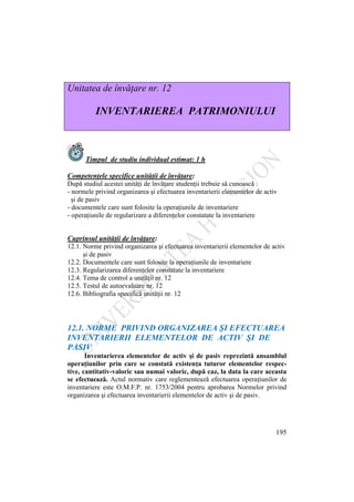 195
Unitatea de învăţare nr. 12
INVENTARIEREA PATRIMONIULUI
Timpul de studiu individual estimat: 1 h
Competenţele specifice unităţii de învăţare:
După studiul acestei unităţi de învăţare studenţii trebuie să cunoască :
- normele privind organizarea şi efectuarea inventarierii elementelor de activ
şi de pasiv
- documentele care sunt folosite la operaţiunile de inventariere
- operaţiunile de regularizare a diferenţelor constatate la inventariere
Cuprinsul unităţii de învăţare:
12.1. Norme privind organizarea şi efectuarea inventarierii elementelor de activ
şi de pasiv
12.2. Documentele care sunt folosite la operaţiunile de inventariere
12.3. Regularizarea diferenţelor constatate la inventariere
12.4. Tema de control a unităţii nr. 12
12.5. Testul de autoevaluare nr. 12
12.6. Bibliografia specifică unităţii nr. 12
12.1. NORME PRIVIND ORGANIZAREA ŞI EFECTUAREA
INVENTARIERII ELEMENTELOR DE ACTIV ŞI DE
PASIV
Inventarierea elementelor de activ şi de pasiv reprezintă ansamblul
operaţiunilor prin care se constată existenţa tuturor elementelor respec-
tive, cantitativ-valoric sau numai valoric, după caz, la data la care aceasta
se efectuează. Actul normativ care reglementează efectuarea operaţiunilor de
inventariere este O.M.F.P. nr. 1753/2004 pentru aprobarea Normelor privind
organizarea şi efectuarea inventarierii elementelor de activ şi de pasiv.
 