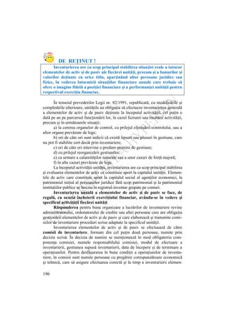 196
DE REŢINUT !
Inventarierea are ca scop principal stabilirea situaţiei reale a tuturor
elementelor de activ şi de pasiv ale fiecărei unităţi, precum şi a bunurilor şi
valorilor deţinute cu orice titlu, aparţinând altor persoane juridice sau
fizice, în vederea întocmirii situaţiilor financiare anuale care trebuie să
ofere o imagine fidelă a poziţiei financiare şi a performanţei unităţii pentru
respectivul exerciţiu financiar.
În temeiul prevederilor Legii nr. 82/1991, republicată, cu modificările şi
completările ulterioare, unităţile au obligaţia să efectueze inventarierea generală
a elementelor de activ şi de pasiv deţinute la începutul activităţii, cel puţin o
dată pe an pe parcursul funcţionării lor, în cazul fuziunii sau încetării activităţii,
precum şi în următoarele situaţii:
a) la cererea organelor de control, cu prilejul efectuării controlului, sau a
altor organe prevăzute de lege;
b) ori de câte ori sunt indicii că există lipsuri sau plusuri în gestiune, care
nu pot fi stabilite cert decât prin inventariere;
c) ori de câte ori intervine o predare-primire de gestiune;
d) cu prilejul reorganizării gestiunilor;
e) ca urmare a calamităţilor naturale sau a unor cazuri de forţă majoră;
f) în alte cazuri prevăzute de lege.
La începutul activităţii unităţii, inventarierea are ca scop principal stabilirea
şi evaluarea elementelor de activ ce constituie aport la capitalul unităţii. Elemen-
tele de activ care constituie aport la capitalul social al agenţilor economici, la
patrimoniul iniţial al persoanelor juridice fără scop patrimonial şi la patrimoniul
instituţiilor publice se înscriu în registrul-inventar grupate pe conturi.
Inventarierea anuală a elementelor de activ şi de pasiv se face, de
regulă, cu ocazia încheierii exerciţiului financiar, avându-se în vedere şi
specificul activităţii fiecărei unităţi.
Răspunderea pentru buna organizare a lucrărilor de inventariere revine
administratorului, ordonatorului de credite sau altei persoane care are obligaţia
gestionării elementelor de activ şi de pasiv şi care elaborează şi transmite comi-
siilor de inventariere proceduri scrise adaptate la specificul unităţii.
Inventarierea elementelor de activ şi de pasiv se efectuează de către
comisii de inventariere, formate din cel puţin două persoane, numite prin
decizie scrisă. În decizia de numire se menţionează în mod obligatoriu com-
ponenţa comisiei, numele responsabilului comisiei, modul de efectuare a
inventarierii, gestiunea supusă inventarierii, data de începere şi de terminare a
operaţiunilor. Pentru desfăşurarea în bune condiţii a operaţiunilor de inventa-
riere, în comisii sunt numite persoane cu pregătire corespunzătoare economică
şi tehnică, care să asigure efectuarea corectă şi la timp a inventarierii elemen-
 