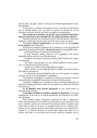 197
telor de activ şi de pasiv, inclusiv evaluarea lor conform reglementărilor conta-
bile aplicabile.
Inventarierea şi evaluarea elementelor de activ şi de pasiv se pot efectua
atât cu salariaţii proprii, cât şi pe bază de contracte de prestări de servicii
încheiate cu persoane juridice sau fizice cu pregătire corespunzătoare.
Din comisia de inventariere nu pot face parte gestionarii depozitelor
supuse inventarierii şi nici contabilii care ţin evidenţa gestiunii respective.
Membrii comisiilor de inventariere nu pot fi înlocuiţi decât în cazuri bine
justificate şi numai prin decizie scrisă, emisă de către cei care i-au numit.
Principalele măsuri organizatorice care trebuie luate de către comisia
de inventariere sunt următoarele:
a) înainte de începerea operaţiunii de inventariere să ia de la gestionarul
răspunzător de gestiunea bunurilor o declaraţie scrisă din care să rezulte dacă:
– gestionează bunuri şi în alte locuri de depozitare;
– în afara bunurilor unităţii respective, are în gestiune şi alte bunuri
aparţinând terţilor, primite cu sau fără documente;
– are plusuri sau lipsuri în gestiune, despre a căror cantitate sau valoare
are cunoştinţă;
– are bunuri nerecepţionate sau care trebuie expediate (livrate), pentru
care s-au întocmit documentele aferente;
– a primit sau a eliberat bunuri fără documente legale;
– deţine numerar sau alte hârtii de valoare rezultate din vânzarea bunu-
rilor aflate în gestiunea sa;
– are documente de primire-eliberare care nu au fost operate în evidenţa
gestiunii sau care nu au fost predate la contabilitate.
De asemenea, gestionarul va menţiona în declaraţia scrisă felul, numărul
şi data ultimului document de intrare/ieşire a bunurilor în/din gestiune.
Declaraţia se datează şi se semnează de către gestionarul răspunzător de
gestiunea bunurilor şi de către comisia de inventariere, care atestă că a fost dată
în prezenţa sa;
b) să identifice toate locurile (încăperile) în care există bunuri ce
urmează a fi inventariate;
c) să asigure închiderea şi sigilarea spaţiilor de depozitare, în prezenţa
gestionarului, ori de câte ori se întrerup operaţiunile de inventariere şi se pără-
seşte gestiunea.
Dacă bunurile supuse inventarierii, gestionate de către o singură per-
soană, sunt depozitate în locuri diferite sau când gestiunea are mai multe căi de
acces, membrii comisiei care efectuează inventarierea trebuie să sigileze toate
aceste locuri şi căile lor de acces, cu excepţia locului în care a început inven-
tarierea, care se sigilează numai în cazul când inventarierea nu se termină într-o
singură zi. La reluarea lucrărilor se verifică dacă sigiliul este intact; în caz
contrar, acest fapt se va consemna într-un proces-verbal de constatare, care se
 