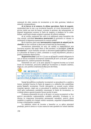 198
semnează de către comisia de inventariere şi de către gestionar, luându-se
măsurile corespunzătoare.
d) să bareze şi să semneze, la ultima operaţiune, fişele de magazie,
menţionând data la care s-au inventariat bunurile, să vizeze documentele care
privesc intrări sau ieşiri de bunuri, existente în gestiune, dar neînregistrate, să
dispună înregistrarea acestora în fişele de magazie şi predarea lor la conta-
bilitate, astfel încât situaţia scriptică a gestiunii să reflecte realitatea.
e) să verifice numerarul din casă şi să stabilească suma încasărilor din
ziua curentă, solicitând întocmirea monetarului (la gestiunile cu vânzare cu
amănuntul) şi depunerea numerarului la casieria unităţii;
f) să controleze dacă toate instrumentele şi aparatele de măsură sau de
cântărire au fost verificate şi dacă sunt în bună stare de funcţionare.
Inventarierea elementelor de activ ale unităţii se materializează prin
înscrierea acestora, fără spaţii libere şi fără ştersături, în formularul „Lista de
inventariere”. Acest formular serveşte ca document pentru stabilirea lipsurilor
şi a plusurilor de bunuri şi valori, constatate cu ocazia inventarierii, precum şi
pentru constatarea deprecierilor.
Registrul-inventar (cod 14-1-2) este un document contabil obligatoriu în
care se înscriu rezultatele inventarierii elementelor de activ şi de pasiv, grupate
după natura lor, conform posturilor din bilanţ.
Elementele de activ şi de pasiv înscrise în registrul-inventar au la bază
listele de inventariere, procesele-verbale de inventariere şi situaţiile analitice,
după caz, care justifică conţinutul fiecărui post din bilanţ.
DE REŢINUT !
Rezultatele inventarierii se stabilesc prin compararea datelor consta-
tate faptic şi înscrise în listele de inventariere cu cele din evidenţa tehnico-
operativă (fişele de magazie) şi din contabilitate.
Înainte de stabilirea rezultatelor inventarierii se procedează la o analiză a
tuturor stocurilor înscrise în fişele de magazie şi a soldurilor din contabilitate
pentru bunurile inventariate. Erorile descoperite cu această ocazie trebuie
corectate operativ, după care se procedează la stabilirea rezultatelor inventa-
rierii, prin confruntarea cantităţilor consemnate în listele de inventariere, cu
evidenţa tehnico-operativă pentru fiecare poziţie în parte.
Evaluarea elementelor de activ şi de pasiv cu ocazia inventarierii se face
potrivit prevederilor reglementărilor contabile aplicabile. Evaluarea se va
efectua cu respectarea principiului permanenţei metodelor, potrivit căruia
modelele şi regulile de evaluare trebuie menţinute, asigurând comparabilitatea
în timp a informaţiilor contabile.
La stabilirea valorii de inventar a bunurilor se va aplica principiul
prudenţei, potrivit căruia se va ţine seama de toate ajustările de valoare datorate
 
