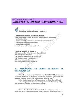 29
Unitatea de învăţare nr. 2
OBIECTUL ŞI METODA CONTABILITĂŢII
Timpul de studiu individual estimat: 2 h
Competenţele specifice unităţii de învăţare:
După studiul acestei unităţi de învăţare studenţii trebuie să cunoască:
- rolul patrimoniului
- tipurile de unităţi patrimoniale care intră în sfera de acţiune a
obiectului contabilităţii întreprinderii
- principiile contabilităţii
- metoda contabilităţii şi procedeele sale
Cuprinsul unităţii de învăţare:
2.1. Patrimoniul ca obiect de studiu al contabilităţii
2.2. Principiile contabilităţii
2.3. Metoda contabilităţii şi procedeele sale
2.4. Tema de control a unităţii nr. 2
2.5. Testul de autoevaluare nr. 2
2.6. Bibliografia specifică unităţii nr. 2
2.1. PATRIMONIUL CA OBIECT DE STUDIU AL
CONTABILITĂŢII
Obiectul de studiu al contabilităţii este PATRIMONIUL, format din
totalitatea drepturilor şi obligaţiilor cu valoare economică, aparţinând unei
persoane fizice sau juridice, precum şi bunurile la care se referă2
.
Există două concepţii în a defini patrimoniul ca obiect al contabilităţii:
1. În concepţia juridică, patrimoniul reprezintă toate drepturile şi obliga-
ţiile cu caracter economic ale unui subiect de drept.
2
Ristea Mihai, Dumitru Corina-Graziella, Bazele Contabilităţii, noţiuni de bază, pro-
bleme, studii de caz, teste grilă şi monografie, Editura Universitară, Bucureşti, 2005, pag. 11.
 