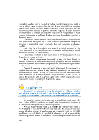 200
constatării pagubei, care va cuprinde preţul de cumpărare practicat pe piaţă, la
care se adaugă taxele nerecuperabile, inclusiv T.V.A., cheltuielile de transport,
aprovizionare şi alte cheltuieli accesorii necesare pentru punerea în stare de
utilitate sau pentru intrarea în gestiune a bunului respectiv. În cazul bunurilor
constatate lipsă, ce urmează a fi imputate, care nu pot fi cumpărate de pe piaţă,
valoarea de imputare se stabileşte de către o comisie formată din specialişti în
domeniul respectiv.
La stabilirea valorii debitului, în cazurile în care lipsurile în gestiune nu
sunt considerate infracţiuni, se va avea în vedere posibilitatea compensării
lipsurilor cu eventualele plusuri constatate, dacă sunt îndeplinite următoarele
condiţii:
– să existe riscul de confuzie între sorturile aceluiaşi bun material, din
cauza asemănării în ceea ce priveşte aspectul exterior: culoare, desen, model,
dimensiuni, ambalaj sau alte elemente;
– diferenţele constatate în plus sau în minus să privească aceeaşi perioadă
de gestiune şi aceeaşi gestiune.
Nu se admite compensarea în cazurile în care s-a făcut dovada că
lipsurile constatate la inventariere provin din sustragerea sau din degradarea
bunurilor respective datorate vinovăţiei persoanelor care răspund de gestionarea
acestor bunuri.
Propunerile cuprinse în procesul-verbal al comisiei de inventariere se
prezintă, în termen de 3 zile de la data încheierii operaţiunilor de inventariere,
administratorului unităţii. Acesta, cu avizul conducătorului compartimentului
financiar-contabil şi al conducătorului compartimentului juridic, decide, în
termen de cel mult 5 zile de la primirea procesului-verbal, asupra soluţionării
propunerilor făcute, cu respectarea dispoziţiilor legale.
DE REŢINUT !
Rezultatele inventarierii trebuie înregistrate în evidenţa tehnico-
operativă în termen de cel mult 3 zile de la data aprobării procesului-
verbal de inventariere de către administrator sau ordonatorul de credite.
Rezultatul inventarierii se înregistrează în contabilitate potrivit prevede-
rilor Legii nr. 82/1991, republicată, cu modificările şi completările ulterioare, şi
în conformitate cu reglementările contabile aplicabile.
Pe baza registrului-inventar şi a balanţei de verificare întocmite la
31 decembrie se întocmeşte bilanţul care face parte din situaţiile financiare
anuale, ale cărui posturi, în conformitate cu prevederile Legii nr. 82/1991,
republicată, cu modificările şi completările ulterioare, şi ale reglementărilor
contabile aplicabile, trebuie să corespundă cu datele înregistrate în contabilitate,
 