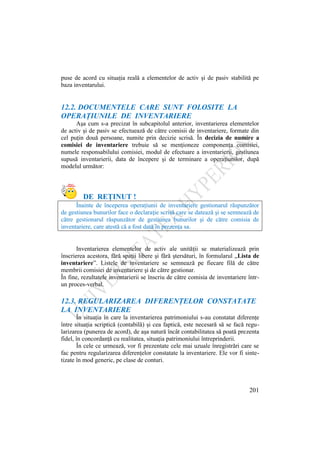 201
puse de acord cu situaţia reală a elementelor de activ şi de pasiv stabilită pe
baza inventarului.
12.2. DOCUMENTELE CARE SUNT FOLOSITE LA
OPERAŢIUNILE DE INVENTARIERE
Aşa cum s-a precizat în subcapitolul anterior, inventarierea elementelor
de activ şi de pasiv se efectuează de către comisii de inventariere, formate din
cel puţin două persoane, numite prin decizie scrisă. În decizia de numire a
comisiei de inventariere trebuie să se menţioneze componenţa comisiei,
numele responsabilului comisiei, modul de efectuare a inventarierii, gestiunea
supusă inventarierii, data de începere şi de terminare a operaţiunilor, după
modelul următor:
DE REŢINUT !
Înainte de începerea operaţiunii de inventariere gestionarul răspunzător
de gestiunea bunurilor face o declaraţie scrisă care se datează şi se semnează de
către gestionarul răspunzător de gestiunea bunurilor şi de către comisia de
inventariere, care atestă că a fost dată în prezenţa sa.
Inventarierea elementelor de activ ale unităţii se materializează prin
înscrierea acestora, fără spaţii libere şi fără ştersături, în formularul „Lista de
inventariere”. Listele de inventariere se semnează pe fiecare filă de către
membrii comisiei de inventariere şi de către gestionar.
În fine, rezultatele inventarierii se înscriu de către comisia de inventariere într-
un proces-verbal.
12.3. REGULARIZAREA DIFERENŢELOR CONSTATATE
LA INVENTARIERE
În situaţia în care la inventarierea patrimoniului s-au constatat diferenţe
între situaţia scriptică (contabilă) şi cea faptică, este necesară să se facă regu-
larizarea (punerea de acord), de aşa natură încât contabilitatea să poată prezenta
fidel, în concordanţă cu realitatea, situaţia patrimoniului întreprinderii.
În cele ce urmează, vor fi prezentate cele mai uzuale înregistrări care se
fac pentru regularizarea diferenţelor constatate la inventariere. Ele vor fi sinte-
tizate în mod generic, pe clase de conturi.
 