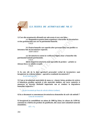 204
12.5. TESTUL DE AUTOEVALUARE NR. 12
1) Care din urmatoarele afirmatii este adevarata si care este falsa :
aa) Raspunderea pentru buna organizare a lucrarilor de inventariere
revine gestionarului care are in patrimoniu bunurile.
FALS
bb) Pentru bunurile care apartin altor persoane fizice sau juridice se
intocmesc liste de inventariere separate.
ADEVARAT
cc) Inventarierea consta in verificarea faptica doar a bunurilor din
patrimoniul unitatii patrimoniale.
FALS
dd)In timpul inventarierii, toate operatiile de predare – primire se
sisteaza fara a se admite exceptii.
FALS
2) In cate zile de la data aprobarii procesului verbal de inventariere sunt
inregistrate in evidenta tehnico – operativa rezultatele inventarierii ?
In cel mult trei zile.
3) Cum se inventariaza materialele de masa ca : ciment, beton, produse de cariera
si balastiera, produse agricole si alte materiale similare, ale caror cantarire si
masurare ar necesita cheltuieli importante sau ar conduce la degradarea
bunurilor respective ?
Se pot inventaria pe baza de calcule tehnice (cubare).
4) In ce document se consemneaza inventarierea elementelor de activ ale unitatii ?
Lista de inventariere
5) Inregistrati in contabilitate un minus de 1000 kg faina, in valoare de 1.830 lei,
constatat la o fabrica de produse de panificatie, din cauza unei calamitati naturale
(inundatie).
671 = %
 