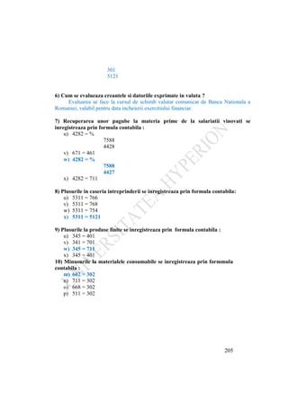205
301
5121
6) Cum se evalueaza creantele si datoriile exprimate in valuta ?
Evaluarea se face la cursul de schimb valutar comunicat de Banca Nationala a
Romaniei, valabil pentru data incheierii exercitiului financiar.
7) Recuperarea unor pagube la materia prime de la salariatii vinovati se
inregistreaza prin formula contabila :
u) 4282 = %
7588
4428
v) 671 = 461
w) 4282 = %
7588
4427
x) 4282 = 711
8) Plusurile in caseria intreprinderii se inregistreaza prin formula contabila:
u) 5311 = 766
v) 5311 = 768
w) 5311 = 754
x) 5311 = 5121
9) Plusurile la produse finite se inregistreaza prin formula contabila :
u) 345 = 401
v) 341 = 701
w) 345 = 711
x) 345 = 401
10) Minusurile la materialele consumabile se inregistreaza prin formmula
contabila :
m) 602 = 302
n) 711 = 302
o) 668 = 302
p) 511 = 302
 