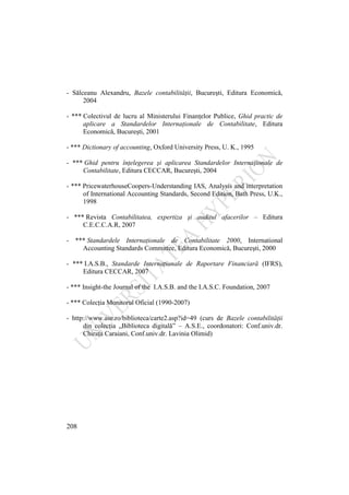 208
- Sălceanu Alexandru, Bazele contabilităţii, Bucureşti, Editura Economică,
2004
- *** Colectivul de lucru al Ministerului Finanţelor Publice, Ghid practic de
aplicare a Standardelor Internaţionale de Contabilitate, Editura
Economică, Bucureşti, 2001
- *** Dictionary of accounting, Oxford University Press, U. K., 1995
- *** Ghid pentru înţelegerea şi aplicarea Standardelor Internaţionale de
Contabilitate, Editura CECCAR, Bucureşti, 2004
- *** PricewaterhouseCoopers-Understanding IAS, Analysis and interpretation
of International Accounting Standards, Second Edition, Bath Press, U.K.,
1998
- *** Revista Contabilitatea, expertiza şi auditul afacerilor – Editura
C.E.C.C.A.R, 2007
- *** Standardele Internaţionale de Contabilitate 2000, International
Accounting Standards Committee, Editura Economică, Bucureşti, 2000
- *** I.A.S.B., Standarde Internaţionale de Raportare Financiară (IFRS),
Editura CECCAR, 2007
- *** Insight-the Journal of the I.A.S.B. and the I.A.S.C. Foundation, 2007
- *** Colecţia Monitorul Oficial (1990-2007)
- http://www.ase.ro/biblioteca/carte2.asp?id=49 (curs de Bazele contabilităţii
din colecţia „Biblioteca digitală” – A.S.E., coordonatori: Conf.univ.dr.
Chiraţa Caraiani, Conf.univ.dr. Lavinia Olimid)
 