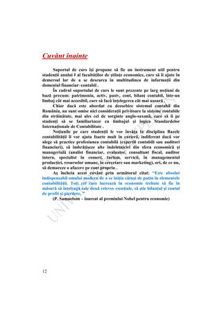 12
Cuvânt înainte
Suportul de curs îşi propune să fie un instrument util pentru
studenţii anului I al facultăţilor de ştiinţe economice, care să îi ajute în
demersul lor de a se descurca în multitudinea de informaţii din
domeniul financiar–contabil .
În cadrul suportului de curs le sunt prezente pe larg noţiuni de
bază precum: patrimoniu, activ, pasiv, cont, bilanţ contabil, într-un
limbaj cât mai accesibil, care să facă înţelegerea cât mai uşoară .
Chiar dacă este abordat cu deosebire sistemul contabil din
România, nu sunt omise nici consideraţii privitoare la sisteme contabile
din străinătate, mai ales cel de sorginte anglo-saxonă, care să îi pe
studenţi să se familiarizeze cu limbajul şi logica Standardelor
Internaţionale de Contabilitate .
Noţiunile pe care studenţii le vor învăţa la disciplina Bazele
contabilităţii îi vor ajuta foarte mult în carieră, indiferent dacă vor
alege să practice profesiunea contabilă (experţii contabili sau auditori
financiari), să îmbrăţişeze alte îndeletniciri din sfera economică şi
managerială (analist financiar, evaluator, consultant fiscal, auditor
intern, specialist în comerţ, turism, servicii, în managementul
producţiei, resurselor umane, în cercetare sau marketing), ori, de ce nu,
să demareze o afacere pe cont propriu .
Aş încheia acest cuvânt prin următorul citat: “Este absolut
indispensabil omului modern de a se iniţia câtuşi de puţin în elementele
contabilităţii. Toţi cei care lucrează în economie trebuie să fie în
măsură să înţeleagă cele două relevee esenţiale, să ştie bilanţul şi contul
de profit şi pierdere. ”
(P. Samuelson – laureat al premiului Nobel pentru economie)
 