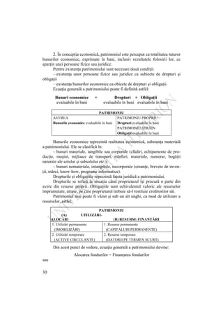 30
2. În concepţia economică, patrimoniul este perceput ca totalitatea tuturor
bunurilor economice, exprimate în bani, inclusiv rezultatele folosirii lor, ce
aparţin unei persoane fizice sau juridice.
Pentru existenţa patrimoniului sunt necesare două condiţii:
– existenţa unor persoane fizice sau juridice ca subiecte de drepturi şi
obligaţii
– existenţa bunurilor economice ca obiecte de drepturi şi obligaţii.
Ecuaţia generală a patrimoniului poate fi definită astfel:
Bunuri economice = Drepturi + Obligaţii
evaluabile în bani evaluabile în bani evaluabile în bani
PATRIMONIU
AVEREA PATRIMONIU PROPRIU
Bunurile economice evaluabile în bani Drepturi evaluabile în bani
PATRIMONIU STRĂIN
Obligaţii evaluabile în bani
Bunurile economice reprezintă realitatea economică, substanţa materială
a patrimoniului. Ele se clasifică în:
– bunuri materiale, tangibile sau corporale (clădiri, echipamente de pro-
ducţie, maşini, mijloace de transport, mărfuri, materiale, numerar, bogăţii
naturale ale solului şi subsolului etc.);
– bunuri nemateriale, intangibile, necorporale (creanţe, brevete de inven-
ţii, mărci, know-how, programe informatice).
Drepturile şi obligaţiile reprezintă faţeta juridică a patrimoniului.
Drepturile se referă la situaţia când proprietarul îşi procură o parte din
avere din resurse proprii. Obligaţiile sunt echivalentul valoric ale resurselor
împrumutate, atrase, pe care proprietarul trebuie să-l restituie creditorilor săi.
Patrimoniul mai poate fi văzut şi sub un alt unghi, ca mod de utilizare a
resurselor, astfel:
PATRIMONIU
(A) UTILIZĂRI-
ALOCĂRI (B) RESURSE-FINANŢĂRI
1. Utilizări permanente 1. Resurse permanente
(IMOBILIZĂRI) (CAPITALURI PERMANENTE)
2. Utilizări temporare 2. Resurse temporare
(ACTIVE CIRCULANTE) (DATORII PE TERMEN SCURT)
Din acest punct de vedere, ecuaţia generală a patrimoniului devine:
Alocarea fondurilor = Finanţarea fondurilor
sau
 