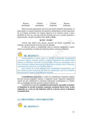 31
Resurse
–
Utilizări
=
Utilizări
–
Resurse
permanente permanente temporare temporare
Dacă resursele permanente sunt mai mari decât utilizările permanente, se
poate spune ca situaţia financiară este pozitivă, întreprinderea având capacitatea
de a-şi finanţa activitatea. În vederea aducerii la un numitor comun a inter-
pretărilor de mai sus, cea mai utilizată formulă este cea a ecuaţiei generale a
patrimoniului, văzută ca echilibru între Activ şi Pasiv.
ACTIV = PASIV
Activul este definit prin prisma structurii de bunuri economice sau
mijloace, iar pasivul prin aceea de surse de finanţare.
În sfera de interes a contabilităţii intră şi calculul rezultatelor, a profi-
turilor sau pierderilor, rezultate din diferenţa dintre venituri şi cheltuieli.
DE REŢINUT !
Concluzionând, se poate spune ca obiectul contabilităţii întreprinderii
constă în evidenţa, calculul, analiza şi controlul raporturilor de schimb dintre
alocarea şi finanţarea, destinaţia şi provenienţa, utilizarea şi reproducţia valo-
rilor economice separate patrimonial, cu dezvăluirea situaţiei nete şi financiare
a patrimoniului, precum şi a rezultatelor obţinute.
Este necesar să se facă distincţia între contabilitatea întreprinderii, care
face obiectul acestui manual, şi alte tipuri de contabilitate, cum ar fi contabili-
tatea trezoreriei, respectiv contabilitatea naţională.
Contabilitatea trezoreriei se referă la contabilitatea finanţelor publice
privind execuţia bugetului statului, a bugetelor locale, bugetului asigurărilor
sociale de stat, constituirea şi utilizarea mijloacelor extrabugetare şi a fondu-
rilor cu destinaţie specială, gestiunea datoriei publice etc.
Contabilitatea naţională cuantifică în mod sintetic operaţiile economice
şi financiare la nivelul economiei naţionale, produsul intern brut, avuţia
naţională, şi o serie de alţi indicatori utili în a descrie starea şi dinamica
economiei ţării.
2.2. PRINCIPIILE CONTABILITĂŢII
DE REŢINUT !
 