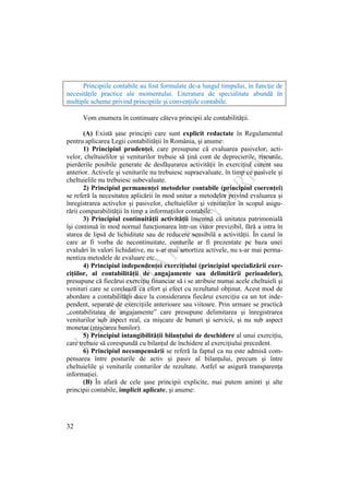 32
Principiile contabile au fost formulate de-a lungul timpului, în funcţie de
necesităţile practice ale momentului. Literatura de specialitate abundă în
multiple scheme privind principiile şi convenţiile contabile.
Vom enumera în continuare câteva principii ale contabilităţii.
(A) Există şase principii care sunt explicit redactate în Regulamentul
pentru aplicarea Legii contabilităţii în România, şi anume:
1) Principiul prudenţei, care presupune că evaluarea pasivelor, acti-
velor, cheltuielilor şi veniturilor trebuie să ţină cont de deprecierile, riscurile,
pierderile posibile generate de desfăşurarea activităţii în exerciţiul curent sau
anterior. Activele şi veniturile nu trebuiesc supraevaluate, în timp ce pasivele şi
cheltuielile nu trebuiesc subevaluate.
2) Principiul permanenţei metodelor contabile (principiul coerenţei)
se referă la necesitatea aplicării în mod unitar a metodelor privind evaluarea şi
înregistrarea activelor şi pasivelor, cheltuielilor şi veniturilor în scopul asigu-
rării comparabilităţii în timp a informaţiilor contabile.
3) Principiul continuităţii activităţii însemnă că unitatea patrimonială
îşi continuă în mod normal funcţionarea într-un viitor previzibil, fără a intra în
starea de lipsă de lichiditate sau de reducere sensibilă a activităţii. În cazul în
care ar fi vorba de necontinuitate, conturile ar fi prezentate pe baza unei
evaluări în valori lichidative, nu s-ar mai amortiza activele, nu s-ar mai perma-
nentiza metodele de evaluare etc.
4) Principiul independenţei exerciţiului (principiul specializării exer-
ciţiilor, al contabilităţii de angajamente sau delimitării perioadelor),
presupune că fiecărui exerciţiu financiar să i se atribuie numai acele cheltuieli şi
venituri care se corelează ca efort şi efect cu rezultatul obţinut. Acest mod de
abordare a contabilităţii duce la considerarea fiecărui exerciţiu ca un tot inde-
pendent, separate de exerciţiile anterioare sau viitoare. Prin urmare se practică
„contabilitatea de angajamente” care presupune delimitarea şi înregistrarea
veniturilor sub aspect real, ca mişcare de bunuri şi servicii, şi nu sub aspect
monetar (mişcarea banilor).
5) Principiul intangibilităţii bilanţului de deschidere al unui exerciţiu,
care trebuie să corespundă cu bilanţul de închidere al exerciţiului precedent.
6) Principiul necompensării se referă la faptul ca nu este admisă com-
pensarea între posturile de activ şi pasiv al bilanţului, precum şi între
cheltuielile şi veniturile conturilor de rezultate. Astfel se asigură transparenţa
informaţiei.
(B) În afară de cele şase principii explicite, mai putem aminti şi alte
principii contabile, implicit aplicate, şi anume:
 