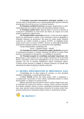 33
7) Principiul autonomiei întreprinderii (principiul entităţii) se ba-
zează pe ideea că întreprinderea este o entitate patrimonială separată şi distinctă
de proprietarii săi şi de toţi cei care i-au furnizat fondurile.
8) Principiul cuantificării monetare presupune obligativitatea ca infor-
maţiile financiare să se exprime valoric, prin intermediul etalonului monetar.
9) Principiul costului istoric statuează faptul că activele şi pasivele se
evaluează în contabilitate la costul istoric (de intrare, de origine), de la data
intrării în patrimoniu şi până la ieşire.
10) Principiul dublei reprezentări reflectă o viziune din două unghiuri
diferite ale patrimoniului şi anume: activul (bunurile) şi pasivul (drepturile şi
obligaţiile titularului de patrimoniu). Din punct de vedere juridic, resursele
economice ale entităţii contabile se numesc ACTIVE, iar drepturile terţilor
asupra acestor active se numesc PASIVE. Pasivele se referă atât la drepturile
proprietarilor (capitaluri proprii) cât şi la drepturile terţilor (datoriile).
Ecuaţia fundamentală a contabilităţii este:
Active = Capitaluri Proprii + Datorii.
11) Principiul prevalentei economicului asupra juridicului presupune
că informaţiile prezentate în situaţiile financiare să reflecte nu numai forma
juridică a evenimentelor şi tranzacţiilor, ci şi realitatea lor economică.
12) Principiul pragului de semnificaţie (principiul importanţei rela-
tive) prevede ca orice element care are o valoare semnificativă să fie prezentat
distinct. Elementele având valori nesemnificative sau de aceeaşi natură pot fi
însumate, dar cele cu adevărat semnificative trebuie consemnate separat.
Conform acestui principiu se impune ca situaţiile financiare să includă toate
informaţiile de natură să afecteze evaluările şi deciziile.
2.3. METODA CONTABILITĂŢII ŞI PROCEDEELE SALE
Contabilitatea are un obiect propriu de cercetare, ca orice disciplină
ştiinţifică, şi bineînţeles, o metodă specifică de lucru.
Cuvântul metodă provine din limba greacă, fiind o juxtapunere a
cuvintelor meta (succesiune) şi hodos (drum), semnificând drumul ce trebuie
parcurs pentru a se ajunge la un anumit rezultat.
Metoda reprezintă calea raţională de urmat în vederea atingerii unui scop,
iar procedeul este mijlocul de realizare a acestuia. Pentru realizarea funcţiilor
de evidenţă, calculaţie, analiză şi control, contabilitatea presupune parcurgerea
unor etape specifice pentru determinarea obiectului de cercetat, pentru înre-
gistrarea, prelucrarea şi interpretarea datelor culese şi a indicatorilor rezultaţi.
DE REŢINUT !
 