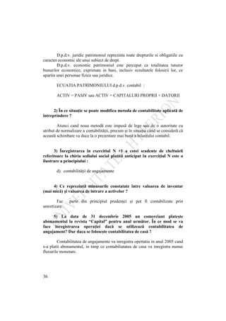 36
D.p.d.v. juridic patrimoniul reprezinta toate drepturile si obligatiile cu
caracter economic ale unui subiect de drept.
D.p.d.v. economic patrimoniul este perceput ca totalitatea tuturor
bunurilor economice, exprimate in bani, inclusiv rezultatele folosirii lor, ce
apartin unei personae fizice sau juridice.
ECUATIA PATRIMONIULUI d.p.d.v. contabil :
ACTIV = PASIV sau ACTIV = CAPITALURI PROPRII + DATORII
2) În ce situaţie se poate modifica metoda de contabilitate aplicată de
întreprindere ?
Atunci cand noua metodă este impusă de lege sau de o autoritate cu
atribut de normalizare a contabilităţii, precum şi în situaţia când se consideră că
această schimbare va duce la o prezentare mai bună a bilanţului contabil.
3) Înregistrarea în exercitiul N +1 a cotei scadente de cheltuieli
referitoare la chiria sediului social platită anticipat în exerciţiul N este o
ilustrare a principiului :
d). contabilităţii de angajamente
4) Ce reprezintă minusurile constatate între valoarea de inventar
(mai mică) şi valoarea de intrare a activelor ?
Fac parte din principiul prudenţei şi pot fi contabilizate prin
amortizare.
5) La data de 31 decembrie 2005 un comerciant plateşte
abonamentul la revista “Capital” pentru anul următor. În ce mod se va
face inregistrarea operaţiei dacă se utilizează contabilitatea de
angajament? Dar daca se foloseşte contabilitatea de casă ?
Contabilitatea de angajamente va inregistra opertatia in anul 2005 cand
s-a platit abonamentul, in timp ce contabiliatatea de casa va inregistra numai
fluxurile monetare.
 