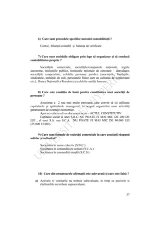 37
6) Care sunt procedele specifice metodei contabilităţii ?
Contul , bilanţul contabil şi balanţa de verificare
7) Care sunt entităţile obligate prin lege să organizeze şi să conducă
contabilitatea proprie ?
Societăţile comerciale, societăţile/companiile naţionale, regiile
autonome, instituţiile publice, institutele nţtionale de cercetare – dezvoltare,
societăţile cooperatiste, celelalte persoane juridice (asociaţiile, fundaţiile,
sindicatele, unităţile de cult, persoanele fizice care au calitatea de comerciant
etc.), Banca Naţională a României şi celelalte unităţi bancare.
8) Care este condiţia de bază pentru constituirea unei societăţi de
persoane ?
Asocierea a 2 sau mai multe persoane, care convin să işi utilizeze
capitalurile şi aptitudinile managerial, în scopul organizării unor activităţi
generatoare de avantaje economice.
Apoi se redactează un document scris – ACTUL CONSTITUTIV
Capitalul social al unei S.R.L. NU POATE FI MAI MIC DE 200 DE
LEI , al unei S.A. sau S.C.A. NU POATE FI MAI MIC DE 90.000 LEI
(25.000 EURO).
9) Care sunt formele de societăţi comerciale în care asociaţii răspund
solidar şi nelimitat?
Societatea în nume colectiv (S.N.C.)
Societatea în comandită pe acţiuni (S.C.A.)
Societatea în comandită simplă (S.C.S.)
10) Care din urmatoarele afirmaţii este adevarată şi care este falsă ?
a) Activele si veniturile nu trebuie subevaluate, in timp ce pasivele si
cheltuielile nu trebuie supraevaluate.
 