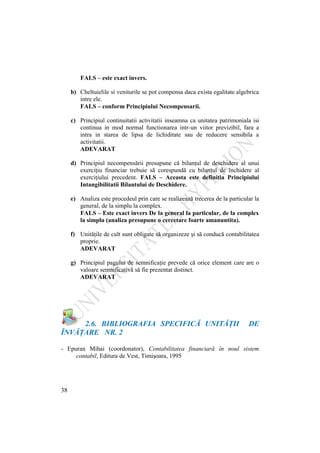 38
FALS – este exact invers.
b) Cheltuielile si veniturile se pot compensa daca exista egalitate algebrica
intre ele.
FALS – conform Principiului Necompensarii.
c) Principiul continuitatii activitatii inseamna ca unitatea patrimoniala isi
continua in mod normal functionarea intr-un viitor previzibil, fara a
intra in starea de lipsa de lichiditate sau de reducere sensibila a
activitatii.
ADEVARAT
d) Principiul necompensării presupune că bilanţul de deschidere al unui
exerciţiu financiar trebuie să corespundă cu bilanţul de închidere al
exerciţiului precedent. FALS – Aceasta este definitia Principiului
Intangibilitatii Bilantului de Deschidere.
e) Analiza este procedeul prin care se realizează trecerea de la particular la
general, de la simplu la complex.
FALS – Este exact invers De la general la particular, de la complex
la simplu (analiza presupune o cercetare foarte amanuntita).
f) Unităţile de cult sunt obligate să organizeze şi să conducă contabilitatea
proprie.
ADEVARAT
g) Principiul pagului de semnificaţie prevede că orice element care are o
valoare semnificativă să fie prezentat distinct.
ADEVARAT
2.6. BIBLIOGRAFIA SPECIFICĂ UNITĂŢII DE
ÎNVĂŢARE NR. 2
- Epuran Mihai (coordonator), Contabilitatea financiară în noul sistem
contabil, Editura de Vest, Timişoara, 1995
 