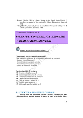 39
- Feleagă Niculae, Malciu Liliana, Bunea Ştefan, Bazele Contabilităţii, O
abordare europeană şi internaţională, Editura Economică, Bucureşti,
2002
- Feleagă Niculae, Ionaşcu I., Tratat de contabilitate financiară, vol. I şi vol. II,
Editura Economică, Bucureşti, 1998.
Unitatea de învăţare nr. 3
BILANŢUL CONTABIL, CA EXPRESIE
A DUBLEI REPREZENTĂRI
Timpul de studiu individual estimat: 2 h
Competenţele specifice unităţii de învăţare:
După studiul acestei unităţi de învăţare studenţii trebuie să cunoască:
- structura bilanţului contabil
- elementele componente ale activului
- elementele componente ale pasivului
- tipurile de modificări bilanţiere
Cuprinsul unităţii de învăţare:
3.1. Structura bilanţului contabil
3.2. Elementele componente ale activului
3.3. Elementele componente ale pasivului
3.4. Tipuri de modificări bilanţiere
3.5. Tema de control a unităţii nr. 3
3.6. Testul de autoevaluare nr. 3
3.7. Bibliografia specifică unităţii nr. 3
3.1. STRUCTURA BILANŢULUI CONTABIL
Bilanţul este un instrument specific metodei contabilităţii, care
evidenţiază la un anumit moment în timp, pe baza principiului dublei
 
