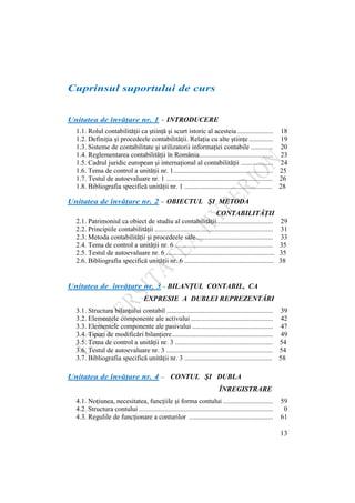 13
Cuprinsul suportului de curs
Unitatea de învăţare nr. 1 - INTRODUCERE
1.1. Rolul contabilităţii ca ştiinţă şi scurt istoric al acesteia..................... 18
1.2. Definiţia şi procedeele contabilităţii. Relaţia cu alte ştiinţe .............. 19
1.3. Sisteme de contabilitate şi utilizatorii informaţiei contabile ............. 20
1.4. Reglementarea contabilităţii în România........................................... 23
1.5. Cadrul juridic european şi internaţional al contabilităţii ................... 24
1.6. Tema de control a unităţii nr. 1.......................................................... 25
1.7. Testul de autoevaluare nr. 1 .............................................................. 26
1.8. Bibliografia specifică unităţii nr. 1 ................................................... 28
Unitatea de învăţare nr. 2 - OBIECTUL ŞI METODA
CONTABILITĂŢII
2.1. Patrimoniul ca obiect de studiu al contabilităţii................................. 29
2.2. Principiile contabilităţii ..................................................................... 31
2.3. Metoda contabilităţii şi procedeele sale............................................. 33
2.4. Tema de control a unităţii nr. 6 ......................................................... 35
2.5. Testul de autoevaluare nr. 6 ............................................................... 35
2.6. Bibliografia specifică unităţii nr. 6 .................................................... 38
Unitatea de învăţare nr. 3 - BILANŢUL CONTABIL, CA
EXPRESIE EXPRESIE A DUBLEI REPREZENTĂRI
3.1. Structura bilanţului contabil .............................................................. 39
3.2. Elementele componente ale activului ................................................ 42
3.3. Elementele componente ale pasivului ............................................... 47
3.4. Tipuri de modificări bilanţiere........................................................... 49
3.5. Tema de control a unităţii nr. 3 ......................................................... 54
3.6. Testul de autoevaluare nr. 3 .............................................................. 54
3.7. Bibliografia specifică unităţii nr. 3 ................................................... 58
Unitatea de învăţare nr. 4 – CONTUL ŞI DUBLA
ÎNREGISTRARE ÎNREGISTRARE
4.1. Noţiunea, necesitatea, funcţiile şi forma contului ............................. 59
4.2. Structura contului .............................................................................. 0
4.3. Regulile de funcţionare a conturilor ................................................. 61
 
