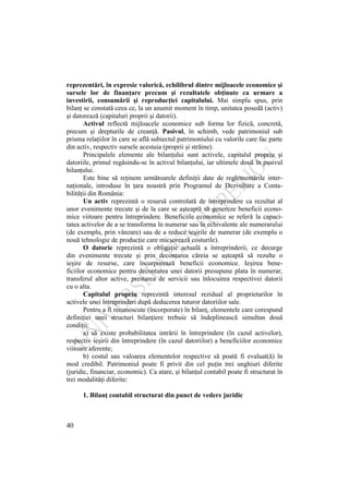 40
reprezentări, în expresie valorică, echilibrul dintre mijloacele economice şi
sursele lor de finanţare precum şi rezultatele obţinute ca urmare a
investirii, consumării şi reproducţiei capitalului. Mai simplu spus, prin
bilanţ se constată ceea ce, la un anumit moment în timp, unitatea posedă (activ)
şi datorează (capitaluri proprii şi datorii).
Activul reflectă mijloacele economice sub forma lor fizică, concretă,
precum şi drepturile de creanţă. Pasivul, în schimb, vede patrimoniul sub
prisma relaţiilor în care se află subiectul patrimoniului cu valorile care fac parte
din activ, respectiv sursele acestuia (proprii şi străine).
Principalele elemente ale bilanţului sunt activele, capitalul propriu şi
datoriile, primul regăsindu-se în activul bilanţului, iar ultimele două în pasivul
bilanţului.
Este bine să reţinem următoarele definiţii date de reglementările inter-
naţionale, introduse în ţara noastră prin Programul de Dezvoltare a Conta-
bilităţii din România:
Un activ reprezintă o resursă controlată de întreprindere ca rezultat al
unor evenimente trecute şi de la care se aşteaptă să genereze beneficii econo-
mice viitoare pentru întreprindere. Beneficiile economice se referă la capaci-
tatea activelor de a se transforma în numerar sau în echivalente ale numerarului
(de exemplu, prin vânzare) sau de a reduce ieşirile de numerar (de exemplu o
nouă tehnologie de producţie care micşorează costurile).
O datorie reprezintă o obligaţie actuală a întreprinderii, ce decurge
din evenimente trecute şi prin decontarea căreia se aşteaptă să rezulte o
ieşire de resurse, care încorporează beneficii economice. Ieşirea bene-
ficiilor economice pentru decontarea unei datorii presupune plata în numerar,
transferul altor active, prestarea de servicii sau înlocuirea respectivei datorii
cu o alta.
Capitalul propriu reprezintă interesul rezidual al proprietarilor în
activele unei întreprinderi după deducerea tuturor datoriilor sale.
Pentru a fi recunoscute (încorporate) în bilanţ, elementele care corespund
definiţiei unei structuri bilanţiere trebuie să îndeplinească simultan două
condiţii:
a) să existe probabilitatea intrării în întreprindere (în cazul activelor),
respectiv ieşirii din întreprindere (în cazul datoriilor) a beneficiilor economice
viitoare aferente;
b) costul sau valoarea elementelor respective să poată fi evaluat(ă) în
mod credibil. Patrimoniul poate fi privit din cel puţin trei unghiuri diferite
(juridic, financiar, economic). Ca atare, şi bilanţul contabil poate fi structurat în
trei modalităţi diferite:
1. Bilanţ contabil structurat din punct de vedere juridic
 