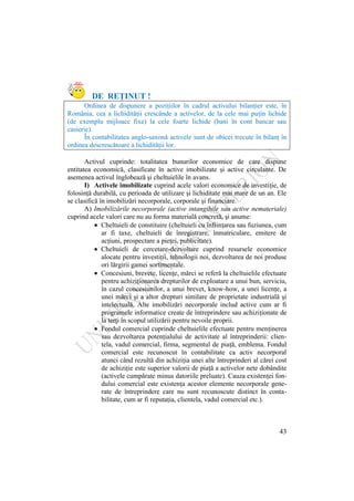 43
DE REŢINUT !
Ordinea de dispunere a poziţiilor în cadrul activului bilanţier este, în
România, cea a lichidităţii crescânde a activelor, de la cele mai puţin lichide
(de exemplu mijloace fixe) la cele foarte lichide (bani în cont bancar sau
casierie).
În contabilitatea anglo-saxonă activele sunt de obicei trecute în bilanţ în
ordinea descrescătoare a lichidităţii lor.
Activul cuprinde: totalitatea bunurilor economice de care dispune
entitatea economică, clasificate în active imobilizate şi active circulante. De
asemenea activul înglobează şi cheltuielile în avans.
I) Activele imobilizate cuprind acele valori economice de investiţie, de
folosinţă durabilă, cu perioada de utilizare şi lichiditate mai mare de un an. Ele
se clasifică în imobilizări necorporale, corporale şi financiare.
A) Imobilizările necorporale (active intangibile sau active nemateriale)
cuprind acele valori care nu au forma materială concretă, şi anume:
Cheltuieli de constituire (cheltuieli cu înfiinţarea sau fuziunea, cum
ar fi taxe, cheltuieli de înregistrare, înmatriculare, emitere de
acţiuni, prospectare a pieţei, publicitate).
Cheltuieli de cercetare-dezvoltare cuprind resursele economice
alocate pentru investiţii, tehnologii noi, dezvoltarea de noi produse
ori lărgirii gamei sortimentale.
Concesiuni, brevete, licenţe, mărci se referă la cheltuielile efectuate
pentru achiziţionarea drepturilor de exploatare a unui bun, serviciu,
în cazul concesiunilor, a unui brevet, know-how, a unei licenţe, a
unei mărci şi a altor drepturi similare de proprietate industrială şi
intelectuală. Alte imobilizări necorporale includ active cum ar fi
programele informatice create de întreprindere sau achiziţionate de
la terţi în scopul utilizării pentru nevoile proprii.
Fondul comercial cuprinde cheltuielile efectuate pentru menţinerea
sau dezvoltarea potenţialului de activitate al întreprinderii: clien-
tela, vadul comercial, firma, segmentul de piaţă, emblema. Fondul
comercial este recunoscut în contabilitate ca activ necorporal
atunci când rezultă din achiziţia unei alte întreprinderi al cărei cost
de achiziţie este superior valorii de piaţă a activelor nete dobândite
(activele cumpărate minus datoriile preluate). Cauza existenţei fon-
dului comercial este existenţa acestor elemente necorporale gene-
rate de întreprindere care nu sunt recunoscute distinct în conta-
bilitate, cum ar fi reputaţia, clientela, vadul comercial etc.).
 