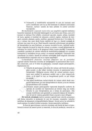 44
Avansurile şi imobilizările necorporale în curs de execuţie sunt
active imobilizate care nu au fost terminate la sfârşitul exerciţiului
financiar, inclusiv sumele de bani achitate în contul activelor
necorporale.
B) Imobilizările corporale (active fixe sau tangibile) cuprind totalitatea
bunurilor materiale de folosinţă îndelungată în activitatea unei firme, cum ar fi
terenuri şi mijloace fixe (clădiri, construcţii speciale, maşini, utilaje, instalaţii
de lucru, aparate şi instalaţii de măsurare, control, reglare, mijloace de tran-
sport, animale, plantaţii, unelte, mobilier, aparatură birotică etc.). Un mijloc fix
are o valoare mai mare decât limita stabilită de lege şi o durată normală de
utilizare mai mare de un an. Dacă bunurile materiale achiziţionate sau produse
de întreprindere nu sunt finalizate, se numesc investiţii în curs. Activele imobi-
lizate corporale îşi pierd în timp din valoare ca urmare a uzurii determinată de
utilizarea lor (uzura fizică) şi de progresul tehnic (uzura morală). Constatarea
contabilă a pierderii de valoare suferită de imobilizările corporale (cu excepţia
terenurilor) şi includerea lor pe costuri, se numeşte amortizare. Terenurile sunt
considerate ca având o durată de utilizare nelimitată, fiind singurele elemente
ale imobilizărilor corporale care nu se supun amortizării.
C) Imobilizările financiare (investiţii financiare sau de portofoliu)
cuprind valorile financiare investite de întreprindere în patrimoniul altor socie-
tăţi comerciale, cum ar fi titluri de participare, creanţele ataşate participaţiilor,
împrumuturi etc.
Titlurile de participare sunt titluri de valoare sub formă de acţiuni,
părţi sociale, şi alte valori similare investite în patrimoniul altor
întreprinderi. Deţinerea acestor titluri de valoare permite exerci-
tarea unui control în gestiunea unităţii care a emis respectivele
titluri, şi în cazul în care ea înregistrează profit, se pot obţine
dividende.
Alte titluri imobilizate includ titlurile de valoare altele decât cate-
goriile menţionate, pe care întreprinderea le deţine şi nu are intenţia
sau posibilitatea să le revândă.
Creanţele ataşate participaţiilor reprezintă drepturile conferite de
operaţia de acordare de împrumuturi pe termen lung sau mediu
firmelor la care întreprinderea are o relaţie de participare. Alte
creanţe imobilizate sunt garanţiile şi cauţiunile depuse de întreprin-
dere la terţi în vederea garantării bunei execuţii a unor obligaţii.
II) Activele circulante (active curente) cuprind toate valorile economice
sub forma stocurilor şi producţiei în curs de execuţie, creanţelor, valorilor
mobiliare de plasament şi disponibilităţilor băneşti. Aceste active îşi schimbă în
mod continuu, în cadrul ciclului economic, forma materială şi utilitatea.
În faza de aprovizionare, activele circulante sub formă de bani se trans-
formă în stocuri de materii prime şi materiale, în faza de producţie, stocurile se
 