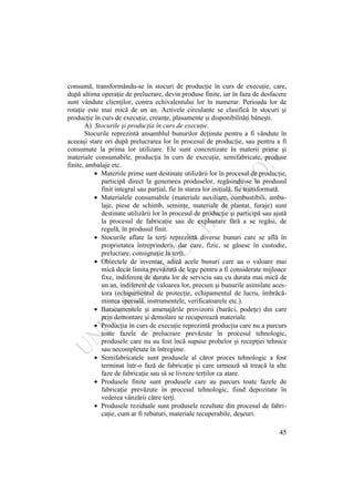 45
consumă, transformându-se în stocuri de producţie în curs de execuţie, care,
după ultima operaţie de prelucrare, devin produse finite, iar în faza de desfacere
sunt vândute clienţilor, contra echivalentului lor în numerar. Perioada lor de
rotaţie este mai mică de un an. Activele circulante se clasifică în stocuri şi
producţie în curs de execuţie, creanţe, plasamente şi disponibilităţi băneşti.
A) Stocurile şi producţia în curs de execuţie.
Stocurile reprezintă ansamblul bunurilor deţinute pentru a fi vândute în
aceeaşi stare ori după prelucrarea lor în procesul de producţie, sau pentru a fi
consumate la prima lor utilizare. Ele sunt concretizate în materii prime şi
materiale consumabile, producţia în curs de execuţie, semifabricate, produse
finite, ambalaje etc.
Materiile prime sunt destinate utilizării lor în procesul de producţie,
participă direct la generarea produselor, regăsindu-se în produsul
finit integral sau parţial, fie în starea lor iniţială, fie transformată.
Materialele consumabile (materiale auxiliare, combustibili, amba-
laje, piese de schimb, seminţe, materiale de plantat, furaje) sunt
destinate utilizării lor în procesul de producţie şi participă sau ajută
la procesul de fabricaţie sau de exploatare fără a se regăsi, de
regulă, în produsul finit.
Stocurile aflate la terţi reprezintă diverse bunuri care se află în
proprietatea întreprinderii, dar care, fizic, se găsesc în custodie,
prelucrare, consignaţie la terţi.
Obiectele de inventar, adică acele bunuri care au o valoare mai
mică decât limita prevăzută de lege pentru a fi considerate mijloace
fixe, indiferent de durata lor de serviciu sau cu durata mai mică de
un an, indiferent de valoarea lor, precum şi bunurile asimilate aces-
tora (echipamentul de protecţie, echipamentul de lucru, îmbrăcă-
mintea specială, instrumentele, verificatoarele etc.).
Baracamentele şi amenajările provizorii (barăci, podeţe) din care
prin demontare şi demolare se recuperează materiale.
Producţia în curs de execuţie reprezintă producţia care nu a parcurs
toate fazele de prelucrare prevăzute în procesul tehnologic,
produsele care nu au fost încă supuse probelor şi recepţiei tehnice
sau necompletate în întregime.
Semifabricatele sunt produsele al căror proces tehnologic a fost
terminat într-o fază de fabricaţie şi care urmează să treacă la alte
faze de fabricaţie sau să se livreze terţilor ca atare.
Produsele finite sunt produsele care au parcurs toate fazele de
fabricaţie prevăzute în procesul tehnologic, fiind depozitate în
vederea vânzării către terţi.
Produsele reziduale sunt produsele rezultate din procesul de fabri-
caţie, cum ar fi rebuturi, materiale recuperabile, deşeuri.
 