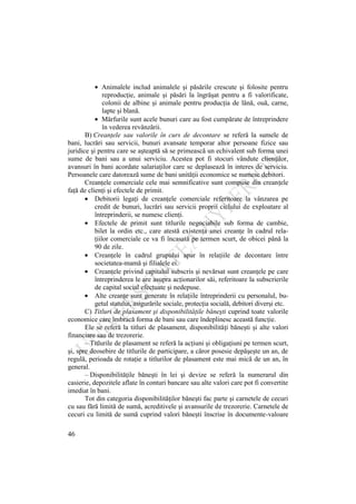46
Animalele includ animalele şi păsările crescute şi folosite pentru
reproducţie, animale şi păsări la îngrăşat pentru a fi valorificate,
colonii de albine şi animale pentru producţia de lână, ouă, carne,
lapte şi blană.
Mărfurile sunt acele bunuri care au fost cumpărate de întreprindere
în vederea revânzării.
B) Creanţele sau valorile în curs de decontare se referă la sumele de
bani, lucrări sau servicii, bunuri avansate temporar altor persoane fizice sau
juridice şi pentru care se aşteaptă să se primească un echivalent sub forma unei
sume de bani sau a unui serviciu. Acestea pot fi stocuri vândute clienţilor,
avansuri în bani acordate salariaţilor care se deplasează în interes de serviciu.
Persoanele care datorează sume de bani unităţii economice se numesc debitori.
Creanţele comerciale cele mai semnificative sunt compuse din creanţele
faţă de clienţi şi efectele de primit.
Debitorii legaţi de creanţele comerciale referitoare la vânzarea pe
credit de bunuri, lucrări sau servicii proprii ciclului de exploatare al
întreprinderii, se numesc clienţi.
Efectele de primit sunt titlurile negociabile sub forma de cambie,
bilet la ordin etc., care atestă existenţa unei creanţe în cadrul rela-
ţiilor comerciale ce va fi încasată pe termen scurt, de obicei până la
90 de zile.
Creanţele în cadrul grupului apar în relaţiile de decontare între
societatea-mamă şi filialele ei.
Creanţele privind capitalul subscris şi nevărsat sunt creanţele pe care
întreprinderea le are asupra acţionarilor săi, referitoare la subscrierile
de capital social efectuate şi nedepuse.
Alte creanţe sunt generate în relaţiile întreprinderii cu personalul, bu-
getul statului, asigurările sociale, protecţia socială, debitori diverşi etc.
C) Titluri de plasament şi disponibilităţile băneşti cuprind toate valorile
economice care îmbracă forma de bani sau care îndeplinesc această funcţie.
Ele se referă la titluri de plasament, disponibilităţi băneşti şi alte valori
financiare sau de trezorerie.
– Titlurile de plasament se referă la acţiuni şi obligaţiuni pe termen scurt,
şi, spre deosebire de titlurile de participare, a căror posesie depăşeşte un an, de
regulă, perioada de rotaţie a titlurilor de plasament este mai mică de un an, în
general.
– Disponibilităţile băneşti în lei şi devize se referă la numerarul din
casierie, depozitele aflate în conturi bancare sau alte valori care pot fi convertite
imediat în bani.
Tot din categoria disponibilităţilor băneşti fac parte şi carnetele de cecuri
cu sau fără limită de sumă, acreditivele şi avansurile de trezorerie. Carnetele de
cecuri cu limită de sumă cuprind valori băneşti înscrise în documente-valoare
 