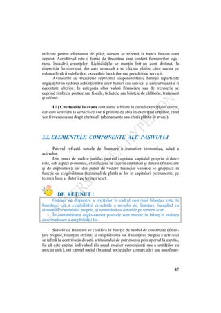 47
utilizate pentru efectuarea de plăţi; acestea se rezervă la bancă într-un cont
separat. Acreditivul este o formă de decontare care conferă furnizorilor sigu-
ranţa încasării creanţelor. Lichidităţile se menţin într-un cont distinct, la
dispoziţia furnizorului, din care urmează a se efectua plăţile către acesta pe
măsura livrării mărfurilor, executării lucrărilor sau prestării de servicii.
Avansurile de trezorerie reprezintă disponibilităţile băneşti repartizate
angajaţilor în vederea achiziţionării unor bunuri sau servicii şi care urmează a fi
decontate ulterior. În categoria altor valori financiare sau de trezorerie se
cuprind timbrele poştale sau fiscale, tichetele sau biletele de călătorie, tratament
şi odihnă.
III) Cheltuielile în avans sunt sume achitate în cursul exerciţiului curent,
dar care se referă la servicii ce vor fi primite de abia în exerciţiul următor, când
vor fi recunoscute drept cheltuieli (abonamente sau chirii plătite în avans).
3.3. ELEMENTELE COMPONENTE ALE PASIVULUI
Pasivul reflectă sursele de finanţare a bunurilor economice, adică a
activelor.
Din punct de vedere juridic, pasivul cuprinde capitalul propriu şi dato-
riile, sub aspect economic, clasificarea se face în capitaluri şi datorii (financiare
şi de exploatare), iar din punct de vedere financiar valorile se grupează în
funcţie de exigibilitatea (termenul de plată) al lor în capitaluri permanente, pe
termen lung şi datorii pe termen scurt.
DE REŢINUT !
Ordinea de dispunere a poziţiilor în cadrul pasivului bilanţier este, în
România, cea a exigibilităţii crescânde a surselor de finanţare, începând cu
elementele capitalului propriu, şi terminând cu datoriile pe termen scurt.
În contabilitatea anglo-saxonă pasivele sunt trecute în bilanţ în ordinea
descrescătoare a exigibilităţii lor.
Sursele de finanţare se clasifică în funcţie de modul de constituire (finan-
ţare proprie, finanţare străină) şi exigibilitatea lor. Finanţarea proprie a activului
se referă la contribuţia directă a titularului de patrimoniu prin aportul la capital,
fie că este capital individual (în cazul micilor comercianţi sau a unităţilor cu
asociat unic), ori capital social (în cazul societăţilor comerciale) sau autofinan-
 