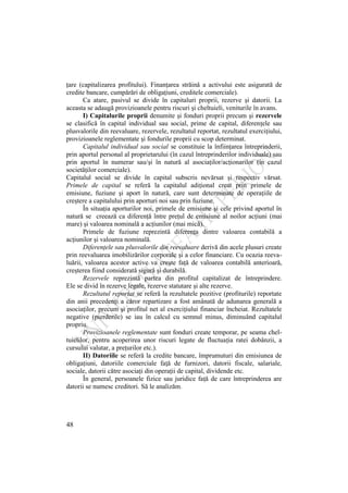 48
ţare (capitalizarea profitului). Finanţarea străină a activului este asigurată de
credite bancare, cumpărări de obligaţiuni, creditele comerciale).
Ca atare, pasivul se divide în capitaluri proprii, rezerve şi datorii. La
aceasta se adaugă provizioanele pentru riscuri şi cheltuieli, veniturile în avans.
I) Capitalurile proprii denumite şi fonduri proprii precum şi rezervele
se clasifică în capital individual sau social, prime de capital, diferenţele sau
plusvalorile din reevaluare, rezervele, rezultatul reportat, rezultatul exerciţiului,
provizioanele reglementate şi fondurile proprii cu scop determinat.
Capitalul individual sau social se constituie la înfiinţarea întreprinderii,
prin aportul personal al proprietarului (în cazul întreprinderilor individuale) sau
prin aportul în numerar sau/şi în natură al asociaţilor/acţionarilor (în cazul
societăţilor comerciale).
Capitalul social se divide în capital subscris nevărsat şi respectiv vărsat.
Primele de capital se referă la capitalul adiţional creat prin primele de
emisiune, fuziune şi aport în natură, care sunt determinate de operaţiile de
creştere a capitalului prin aporturi noi sau prin fuziune.
În situaţia aporturilor noi, primele de emisiune şi cele privind aportul în
natură se creează ca diferenţă între preţul de emisiune al noilor acţiuni (mai
mare) şi valoarea nominală a acţiunilor (mai mică).
Primele de fuziune reprezintă diferenţa dintre valoarea contabilă a
acţiunilor şi valoarea nominală.
Diferenţele sau plusvalorile din reevaluare derivă din acele plusuri create
prin reevaluarea imobilizărilor corporale şi a celor financiare. Cu ocazia reeva-
luării, valoarea acestor active va creşte faţă de valoarea contabilă anterioară,
creşterea fiind considerată sigură şi durabilă.
Rezervele reprezintă partea din profitul capitalizat de întreprindere.
Ele se divid în rezerve legale, rezerve statutare şi alte rezerve.
Rezultatul reportat se referă la rezultatele pozitive (profiturile) reportate
din anii precedenţi a căror repartizare a fost amânată de adunarea generală a
asociaţilor, precum şi profitul net al exerciţiului financiar încheiat. Rezultatele
negative (pierderile) se iau în calcul cu semnul minus, diminuând capitalul
propriu.
Provizioanele reglementate sunt fonduri create temporar, pe seama chel-
tuielilor, pentru acoperirea unor riscuri legate de fluctuaţia ratei dobânzii, a
cursului valutar, a preţurilor etc.).
II) Datoriile se referă la credite bancare, împrumuturi din emisiunea de
obligaţiuni, datoriile comerciale faţă de furnizori, datorii fiscale, salariale,
sociale, datorii către asociaţi din operaţii de capital, dividende etc.
În general, persoanele fizice sau juridice faţă de care întreprinderea are
datorii se numesc creditori. Să le analizăm.
 