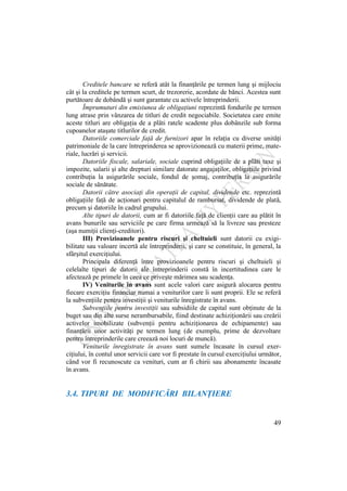 49
Creditele bancare se referă atât la finanţările pe termen lung şi mijlociu
cât şi la creditele pe termen scurt, de trezorerie, acordate de bănci. Acestea sunt
purtătoare de dobândă şi sunt garantate cu activele întreprinderii.
Împrumuturi din emisiunea de obligaţiuni reprezintă fondurile pe termen
lung atrase prin vânzarea de titluri de credit negociabile. Societatea care emite
aceste titluri are obligaţia de a plăti ratele scadente plus dobânzile sub forma
cupoanelor ataşate titlurilor de credit.
Datoriile comerciale faţă de furnizori apar în relaţia cu diverse unităţi
patrimoniale de la care întreprinderea se aprovizionează cu materii prime, mate-
riale, lucrări şi servicii.
Datoriile fiscale, salariale, sociale cuprind obligaţiile de a plăti taxe şi
impozite, salarii şi alte drepturi similare datorate angajaţilor, obligaţiile privind
contribuţia la asigurările sociale, fondul de şomaj, contribuţia la asigurările
sociale de sănătate.
Datorii către asociaţi din operaţii de capital, dividende etc. reprezintă
obligaţiile faţă de acţionari pentru capitalul de rambursat, dividende de plată,
precum şi datoriile în cadrul grupului.
Alte tipuri de datorii, cum ar fi datoriile faţă de clienţii care au plătit în
avans bunurile sau serviciile pe care firma urmează să la livreze sau presteze
(aşa numiţii clienţi-creditori).
III) Provizioanele pentru riscuri şi cheltuieli sunt datorii cu exigi-
bilitate sau valoare incertă ale întreprinderii, şi care se constituie, în general, la
sfârşitul exerciţiului.
Principala diferenţă între provizioanele pentru riscuri şi cheltuieli şi
celelalte tipuri de datorii ale întreprinderii constă în incertitudinea care le
afectează pe primele în ceea ce priveşte mărimea sau scadenţa.
IV) Veniturile în avans sunt acele valori care asigură alocarea pentru
fiecare exerciţiu financiar numai a veniturilor care îi sunt proprii. Ele se referă
la subvenţiile pentru investiţii şi veniturile înregistrate în avans.
Subvenţiile pentru investiţii sau subsidiile de capital sunt obţinute de la
buget sau din alte surse nerambursabile, fiind destinate achiziţionării sau creării
activelor imobilizate (subvenţii pentru achiziţionarea de echipamente) sau
finanţării unor activităţi pe termen lung (de exemplu, prime de dezvoltare
pentru întreprinderile care creează noi locuri de muncă).
Veniturile înregistrate în avans sunt sumele încasate în cursul exer-
ciţiului, în contul unor servicii care vor fi prestate în cursul exerciţiului următor,
când vor fi recunoscute ca venituri, cum ar fi chirii sau abonamente încasate
în avans.
3.4. TIPURI DE MODIFICĂRI BILANŢIERE
 
