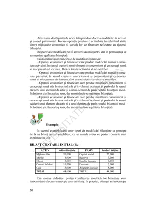50
Activitatea desfăşurată de orice întreprindere duce la modificări în activul
şi pasivul patrimonial. Fiecare operaţie produce o schimbare în echilibrul static
dintre mijloacele economice şi sursele lor de finanţare reflectate cu ajutorul
bilanţului.
Respectivele modificări pot fi creşteri sau micşorări, dar în permanenţă se
va menţine egalitatea bilanţieră.
Există patru tipuri principale de modificări bilanţiere:
– Operaţii economice şi financiare care produc modificări numai în struc-
tura activului, în sensul creşterii unui element şi concomitent şi cu aceeaşi sumă
se micşorează alt element, fără ca totalul activului să se modifice.
– Operaţii economice şi financiare care produc modificări numai în struc-
tura pasivului, în sensul creşterii unui element şi concomitent şi cu aceeaşi
sumă se micşorează alt element, fără ca totalul pasivului să se modifice.
– Operaţii economice şi financiare care produc modificări concomitent şi
cu aceeaşi sumă atât în structură cât şi în volumul activului şi pasivului în sensul
creşterii unui element de activ şi a unui element de pasiv, totalul bilanţului modi-
ficându-se şi el în acelaşi sens, dar menţinându-se egalitatea bilanţieră;
– Operaţii economice şi financiare care produc modificări concomitent şi
cu aceeaşi sumă atât în structură cât şi în volumul activului şi pasivului în sensul
scăderii unui element de activ şi a unui element de pasiv, totalul bilanţului modi-
ficându-se şi el în acelaşi sens, dar menţinându-se egalitatea bilanţieră.
Exemplu:
În scopul exemplificării unor tipuri de modificări bilanţiere se porneşte
de la un bilanţ iniţial simplificat, cu un număr redus de posturi (sumele sunt
exprimate în lei):
BILANŢ CONTABIL INIŢIAL (B0)
ACTIV Solduri iniţiale PASIV Solduri iniţiale
Mijloace fixe 20,000 Capital social 25,000
Mărfuri 4,000 Rezerve 3,000
Clienţi 5,000 Credite bancare 6,000
Conturi la bănci 10,000 Furnizori 5,000
Casa 5,000 Asigurări sociale 5,000
TOTAL 44,000 TOTAL 44,000
Din motive didactice, pentru vizualizarea modificărilor bilanţiere vom
întocmi după fiecare tranzacţie câte un bilanţ. În practică, bilanţul se întocmeşte
 