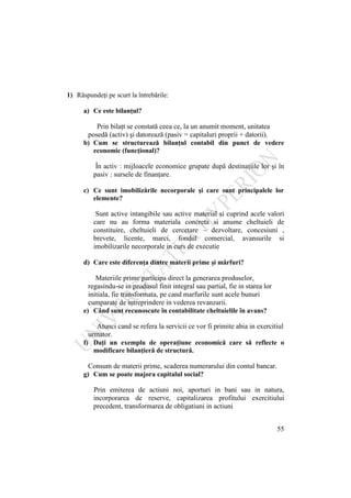 55
1) Răspundeţi pe scurt la întrebările:
a) Ce este bilanţul?
Prin bilaţt se constată ceea ce, la un anumit moment, unitatea
posedă (activ) şi datorează (pasiv = capitaluri proprii + datorii).
b) Cum se structurează bilanţul contabil din punct de vedere
economic (funcţional)?
În activ : mijloacele economice grupate după destinaţiile lor şi în
pasiv : sursele de finanţare.
c) Ce sunt imobilizările necorporale şi care sunt principalele lor
elemente?
Sunt active intangibile sau active material si cuprind acele valori
care nu au forma materiala concreta si anume cheltuieli de
constituire, cheltuieli de cercetare – dezvoltare, concesiuni ,
brevete, licente, marci, fondul comercial, avansurile si
imobilizarile necorporale in curs de executie
d) Care este diferenţa dintre materii prime şi mărfuri?
Materiile prime participa direct la generarea produselor,
regasindu-se in produsul finit integral sau partial, fie in starea lor
initiala, fie transformata, pe cand marfurile sunt acele bunuri
cumparate de intreprindere in vederea revanzarii.
e) Când sunt recunoscute în contabilitate cheltuielile în avans?
Atunci cand se refera la servicii ce vor fi primite abia in exercitiul
urmator.
f) Daţi un exemplu de operaţiune economică care să reflecte o
modificare bilanţieră de structură.
Consum de materii prime, scaderea numerarului din contul bancar.
g) Cum se poate majora capitalul social?
Prin emiterea de actiuni noi, aporturi in bani sau in natura,
incorporarea de reserve, capitalizarea profitului exercitiului
precedent, transformarea de obligatiuni in actiuni
 