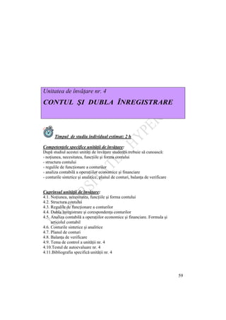 59
Unitatea de învăţare nr. 4
CONTUL ŞI DUBLA ÎNREGISTRARE
Timpul de studiu individual estimat: 2 h
Competenţele specifice unităţii de învăţare:
După studiul acestei unităţi de învăţare studenţii trebuie să cunoască:
- noţiunea, necesitatea, funcţiile şi forma contului
- structura contului
- regulile de funcţionare a conturilor
- analiza contabilă a operaţiilor economice şi financiare
- conturile sintetice şi analitice, planul de conturi, balanţa de verificare
Cuprinsul unităţii de învăţare:
4.1. Noţiunea, necesitatea, funcţiile şi forma contului
4.2. Structura contului
4.3. Regulile de funcţionare a conturilor
4.4. Dubla înregistrare şi corespondenţa conturilor
4.5. Analiza contabilă a operaţiilor economice şi financiare. Formula şi
articolul contabil
4.6. Conturile sintetice şi analitice
4.7. Planul de conturi
4.8. Balanţa de verificare
4.9. Tema de control a unităţii nr. 4
4.10.Testul de autoevaluare nr. 4
4.11.Bibliografia specifică unităţii nr. 4
 
