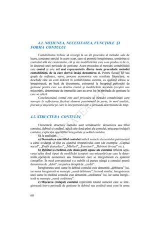 60
4.1. NOŢIUNEA, NECESITATEA, FUNCŢIILE ŞI
FORMA CONTULUI
Contabilitatea trebuie să recurgă la un alt procedeu al metodei sale de
lucru, conceput special în acest scop, care să permită înregistrarea, urmărirea şi
controlul atât ale existentului, cât şi ale modificărilor care s-au produs zi de zi,
în decursul unei perioade de gestiune. Acest procedeu al metodei contabilităţii
este contul şi este cel mai reprezentativ dintre toate procedeele metodei
contabilităţii, de la care derivă însăşi denumirea ei. Pentru fiecare fel sau
grupă de mijloace, surse, procese economice sau rezultate financiare, se
deschide câte un cont distinct în contabilitatea curenta, cu ajutorul căruia se
înregistrează, pe bază de documente, existentul la începutul perioadei de
gestiune pentru care s-a deschis contul şi modificările acestuia (creşteri sau
micşorări), determinate de operaţiile care au avut loc în perioada de gestiune la
care se referă.
Concluzionând, contul este acel procedeu al metodei contabilităţii care
serveşte la reflectarea fiecărui element patrimonial în parte, în mod analitic,
precum şi mişcările pe care le înregistrează într-o perioadă determinată de timp.
4.2. STRUCTURA CONTULUI
Elementele structurii contului sunt următoarele: denumirea sau titlul
contului, debitul şi creditul, adică cele două părţi ale contului, mişcarea (rulajul)
contului, explicaţia operaţiilor înregistrate şi soldul contului.
Să le analizăm.
a) Denumirea sau titlul contului indică numele elementului patrimonial
a cărui evidenţă se ţine cu ajutorul respectivului cont (de exemplu: „Capital
social”, „Profit şi pierdere”, „Mărfuri”, „Furnizori”, „Debitori diverşi” etc.).
b) Debitul şi creditul, cele două părţi opuse ale contului reflectă sepa-
rarea celor două tipuri de modificări (creşteri sau micşorări) pe care le deter-
mină operaţiile economice sau financiare care se înregistrează cu ajutorul
conturilor. În mod convenţional s-a stabilit că partea stângă a contului poartă
denumirea de „debit”, iar partea dreaptă de „credit”.
Înregistrarea unei sume în debitul contului este denumită „debitarea” lui,
iar suma înregistrată se numeşte „sumă debitoare”; în mod similar, înregistrarea
unei sume în creditul contului este denumită „creditarea” lui, iar suma înregis-
trată se numeşte „sumă creditoare”.
c) Mişcarea (rulajul) contului reprezintă totalul sumelor care se înre-
gistrează într-o perioadă de gestiune în debitul sau creditul unui cont în urma
 