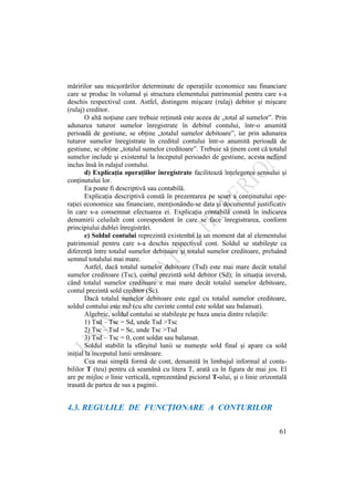 61
măririlor sau micşorărilor determinate de operaţiile economice sau financiare
care se produc în volumul şi structura elementului patrimonial pentru care s-a
deschis respectivul cont. Astfel, distingem mişcare (rulaj) debitor şi mişcare
(rulaj) creditor.
O altă noţiune care trebuie reţinută este aceea de „total al sumelor”. Prin
adunarea tuturor sumelor înregistrate în debitul contului, într-o anumită
perioadă de gestiune, se obţine „totalul sumelor debitoare”, iar prin adunarea
tuturor sumelor înregistrate în creditul contului într-o anumită perioadă de
gestiune, se obţine „totalul sumelor creditoare”. Trebuie să ţinem cont că totalul
sumelor include şi existentul la începutul perioadei de gestiune, acesta nefiind
inclus însă în rulajul contului.
d) Explicaţia operaţiilor înregistrate facilitează înţelegerea sensului şi
conţinutului lor.
Ea poate fi descriptivă sau contabilă.
Explicaţia descriptivă constă în prezentarea pe scurt a conţinutului ope-
raţiei economice sau financiare, menţionându-se data şi documentul justificativ
în care s-a consemnat efectuarea ei. Explicaţia contabilă constă în indicarea
denumirii celuilalt cont corespondent în care se face înregistrarea, conform
principiului dublei înregistrări.
e) Soldul contului reprezintă existentul la un moment dat al elementului
patrimonial pentru care s-a deschis respectivul cont. Soldul se stabileşte ca
diferenţă între totalul sumelor debitoare şi totalul sumelor creditoare, preluând
semnul totalului mai mare.
Astfel, dacă totalul sumelor debitoare (Tsd) este mai mare decât totalul
sumelor creditoare (Tsc), contul prezintă sold debitor (Sd); în situaţia inversă,
când totalul sumelor creditoare e mai mare decât totalul sumelor debitoare,
contul prezintă sold creditor (Sc).
Dacă totalul sumelor debitoare este egal cu totalul sumelor creditoare,
soldul contului este nul (cu alte cuvinte contul este soldat sau balansat).
Algebric, soldul contului se stabileşte pe baza uneia dintre relaţiile:
1) Tsd – Tsc = Sd, unde Tsd >Tsc
2) Tsc – Tsd = Sc, unde Tsc >Tsd
3) Tsd – Tsc = 0, cont soldat sau balansat.
Soldul stabilit la sfârşitul lunii se numeşte sold final şi apare ca sold
iniţial la începutul lunii următoare.
Cea mai simplă formă de cont, denumită în limbajul informal al conta-
bililor T (teu) pentru că seamănă cu litera T, arată ca în figura de mai jos. El
are pe mijloc o linie verticală, reprezentând piciorul T-ului, şi o linie orizontală
trasată de partea de sus a paginii.
4.3. REGULILE DE FUNCŢIONARE A CONTURILOR
 