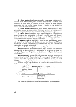 62
1. Prima regulă de funcţionare a conturilor este aceea că toate conturile
de activ încep să funcţioneze prin a se debita (partea stângă a contului) şi se
debitează cu soldul iniţial al conturilor de activ; conturile de pasiv încep să
funcţioneze prin a se credita (partea dreaptă a contului) şi se creditează cu
soldul iniţial al conturilor de pasiv.
2. A doua regulă importantă este aceea că toate conturile de activ înre-
gistrează în debit creşterile (intrările) elementelor de activ, iar toate conturile
de pasiv înregistrează în credit creşterile (intrările) elementelor de pasiv.
3. A treia regulă care trebuie ţinută minte este aceea că toate conturile
de activ înregistrează în credit (partea dreaptă a contului) micşorările elemen-
telor de activ, iar conturile de pasiv înregistrează în debit (partea stângă a
contului) micşorările (ieşirile) elementelor de pasiv.
4. A patra regulă de funcţionare a conturilor este aceea că toate contu-
rile de activ au totdeauna sold final debitor sau sunt soldate (echilibrate,
balansate), iar toate conturile de pasiv au totdeauna sold final creditor sau
sunt soldate (echilibrate, balansate).
Sintetizând cele patru reguli putem conclude următoarele:
Conturile de activ încep să funcţioneze prin a se debita şi se debitează
cu existentul şi creşterile de activ, creditându-se cu micşorările de activ, iar
la sfârşitul perioadei de gestiune au întotdeauna sold final debitor, sau
sunt soldate.
Conturile de pasiv încep să funcţioneze prin a se credita şi se creditează
cu existentul şi creşterile de pasiv, debitându-se cu micşorările de pasiv, iar la
sfârşitul perioadei de gestiune au întotdeauna sold final creditor, sau sunt
soldate.
Schema regulilor de funcţionare a conturilor este prezentată sintetic
mai jos:
Debit Conturile de activ Credit
Soldul iniţial Micşorările de activ
Majorările de activ
Soldul final
Debit Conturile de pasiv Credit
Soldul iniţial
Micşorările de pasiv Majorările de pasiv
Soldul final
Mai plastic, regulile de funcţionare a conturilor pot fi prezentate astfel:
 