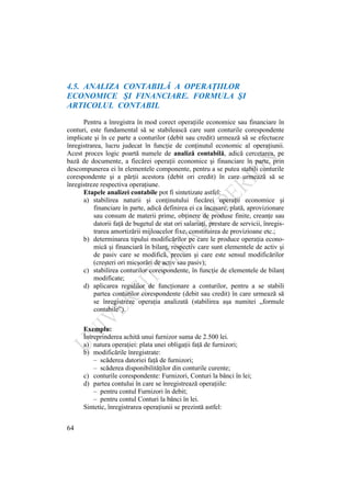 64
4.5. ANALIZA CONTABILĂ A OPERAŢIILOR
ECONOMICE ŞI FINANCIARE. FORMULA ŞI
ARTICOLUL CONTABIL
Pentru a înregistra în mod corect operaţiile economice sau financiare în
conturi, este fundamental să se stabilească care sunt conturile corespondente
implicate şi în ce parte a conturilor (debit sau credit) urmează să se efectueze
înregistrarea, lucru judecat în funcţie de conţinutul economic al operaţiunii.
Acest proces logic poartă numele de analiză contabilă, adică cercetarea, pe
bază de documente, a fiecărei operaţii economice şi financiare în parte, prin
descompunerea ei în elementele componente, pentru a se putea stabili conturile
corespondente şi a părţii acestora (debit ori credit) în care urmează să se
înregistreze respectiva operaţiune.
Etapele analizei contabile pot fi sintetizate astfel:
a) stabilirea naturii şi conţinutului fiecărei operaţii economice şi
financiare în parte, adică definirea ei ca încasare, plată, aprovizionare
sau consum de materii prime, obţinere de produse finite, creanţe sau
datorii faţă de bugetul de stat ori salariaţi, prestare de servicii, înregis-
trarea amortizării mijloacelor fixe, constituirea de provizioane etc.;
b) determinarea tipului modificărilor pe care le produce operaţia econo-
mică şi financiară în bilanţ, respectiv care sunt elementele de activ şi
de pasiv care se modifică, precum şi care este sensul modificărilor
(creşteri ori micşorări de activ sau pasiv);
c) stabilirea conturilor corespondente, în funcţie de elementele de bilanţ
modificate;
d) aplicarea regulilor de funcţionare a conturilor, pentru a se stabili
partea conturilor corespondente (debit sau credit) în care urmează să
se înregistreze operaţia analizată (stabilirea aşa numitei „formule
contabile”).
Exemplu:
Întreprinderea achită unui furnizor suma de 2.500 lei.
a) natura operaţiei: plata unei obligaţii faţă de furnizori;
b) modificările înregistrate:
– scăderea datoriei faţă de furnizori;
– scăderea disponibilităţilor din conturile curente;
c) conturile corespondente: Furnizori, Conturi la bănci în lei;
d) partea contului în care se înregistrează operaţiile:
– pentru contul Furnizori în debit;
– pentru contul Conturi la bănci în lei.
Sintetic, înregistrarea operaţiunii se prezintă astfel:
 