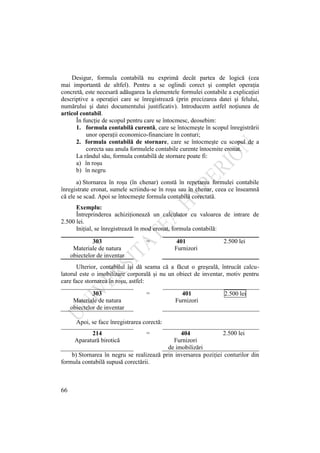 66
Desigur, formula contabilă nu exprimă decât partea de logică (cea
mai importantă de altfel). Pentru a se oglindi corect şi complet operaţia
concretă, este necesară adăugarea la elementele formulei contabile a explicaţiei
descriptive a operaţiei care se înregistrează (prin precizarea datei şi felului,
numărului şi datei documentului justificativ). Introducem astfel noţiunea de
articol contabil.
În funcţie de scopul pentru care se întocmesc, deosebim:
1. formula contabilă curentă, care se întocmeşte în scopul înregistrării
unor operaţii economico-financiare în conturi;
2. formula contabilă de stornare, care se întocmeşte cu scopul de a
corecta sau anula formulele contabile curente întocmite eronat.
La rândul său, formula contabilă de stornare poate fi:
a) în roşu
b) în negru
a) Stornarea în roşu (în chenar) constă în repetarea formulei contabile
înregistrate eronat, sumele scriindu-se în roşu sau în chenar, ceea ce înseamnă
că ele se scad. Apoi se întocmeşte formula contabilă corectată.
Exemplu:
Întreprinderea achiziţionează un calculator cu valoarea de intrare de
2.500 lei.
Iniţial, se înregistrează în mod eronat, formula contabilă:
303
Materiale de natura
obiectelor de inventar
= 401
Furnizori
2.500 lei
Ulterior, contabilul îşi dă seama că a făcut o greşeală, întrucât calcu-
latorul este o imobilizare corporală şi nu un obiect de inventar, motiv pentru
care face stornarea în roşu, astfel:
303
Materiale de natura
obiectelor de inventar
= 401
Furnizori
2.500 lei
Apoi, se face înregistrarea corectă:
214
Aparatură birotică
= 404
Furnizori
de imobilizări
2.500 lei
b) Stornarea în negru se realizează prin inversarea poziţiei conturilor din
formula contabilă supusă corectării.
 