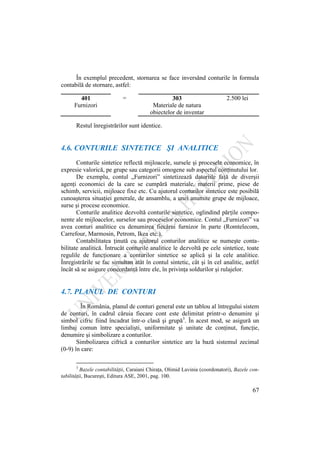 67
În exemplul precedent, stornarea se face inversând conturile în formula
contabilă de stornare, astfel:
401
Furnizori
= 303
Materiale de natura
obiectelor de inventar
2.500 lei
Restul înregistrărilor sunt identice.
4.6. CONTURILE SINTETICE ŞI ANALITICE
Conturile sintetice reflectă mijloacele, sursele şi procesele economice, în
expresie valorică, pe grupe sau categorii omogene sub aspectul conţinutului lor.
De exemplu, contul „Furnizori” sintetizează datoriile faţă de diverşii
agenţi economici de la care se cumpără materiale, materii prime, piese de
schimb, servicii, mijloace fixe etc. Cu ajutorul conturilor sintetice este posibilă
cunoaşterea situaţiei generale, de ansamblu, a unei anumite grupe de mijloace,
surse şi procese economice.
Conturile analitice dezvoltă conturile sintetice, oglindind părţile compo-
nente ale mijloacelor, surselor sau proceselor economice. Contul „Furnizori” va
avea conturi analitice cu denumirea fiecărui furnizor în parte (Romtelecom,
Carrefour, Marmosin, Petrom, Ikea etc.).
Contabilitatea ţinută cu ajutorul conturilor analitice se numeşte conta-
bilitate analitică. Întrucât conturile analitice le dezvoltă pe cele sintetice, toate
regulile de funcţionare a conturilor sintetice se aplică şi la cele analitice.
Înregistrările se fac simultan atât în contul sintetic, cât şi în cel analitic, astfel
încât să se asigure concordanţă între ele, în privinţa soldurilor şi rulajelor.
4.7. PLANUL DE CONTURI
În România, planul de conturi general este un tablou al întregului sistem
de conturi, în cadrul căruia fiecare cont este delimitat printr-o denumire şi
simbol cifric fiind încadrat într-o clasă şi grupă3
. În acest mod, se asigură un
limbaj comun între specialişti, uniformitate şi unitate de conţinut, funcţie,
denumire şi simbolizare a conturilor.
Simbolizarea cifrică a conturilor sintetice are la bază sistemul zecimal
(0-9) în care:
3
Bazele contabilităţii, Caraiani Chiraţa, Olimid Lavinia (coordonatori), Bazele con-
tabilitǎţii, Bucureşti, Editura ASE, 2001, pag. 100.
 
