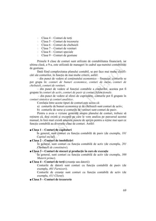 69
Clasa 4 – Conturi de terţi
Clasa 5 – Conturi de trezorerie
Clasa 6 – Conturi de cheltuieli
Clasa 7 – Conturi de venituri
Clasa 8 – Conturi speciale
Clasa 9 – Conturi de gestiune
Primele 8 clase de conturi sunt utilizate de contabilitatea financiară, iar
ultima clasă, a 9-a, este utilizată de manageri în cadrul aşa-numitei contabilităţi
de gestiune.
Dată fiind complexitatea planului contabil, se pot face mai multe clasifi-
cări ale conturilor, în funcţie de mai multe criterii, astfel:
– din punct de vedere al conţinutului economico – financiar, conturile se
pot grupa în: conturi de bunuri economice, conturi de surse, conturi de
cheltuieli, conturi de venituri.
– din punct de vedere al funcţiei contabile a conturilor, acestea pot fi
grupate în conturi de activ, conturi de pasiv şi conturi bifuncţionale.
– din punct de vedere al sferei de cuprindere, conturile pot fi grupate în
conturi sintetice şi conturi analitice.
Corelaţia între aceste tipuri de conturi este aceea că:
a) conturile de bunuri economice şi de cheltuieli sunt conturi de activ;
b) conturile de surse şi conturile de venituri sunt conturi de pasiv.
Pentru a avea o viziune generală asupra planului de conturi, trebuie să
reţinem că, deşi există şi excepţii pe care le vom analiza pe parcursul acestui
manual, în linii mari există anumite puncte de sprijin pentru a reţine mai uşor ce
funcţie contabilă au diversele clase de conturi. Astfel:
∎ Clasa 1 – Conturi de capitaluri
În general, sunt conturi cu funcţia contabilă de pasiv (de exemplu, 101
Capital social).
∎ Clasa 2 – Conturi de imobilizări
În general, sunt conturi cu funcţia contabilă de activ (de exemplu, 201
Cheltuieli de constituire).
∎ Clasa 3 – Conturi de stocuri şi producţie în curs de execuţie
În general, sunt conturi cu funcţia contabilă de activ (de exemplu, 300
Materii prime).
∎ Clasa 4 – Conturi de terţi (creanţe sau datorii)
Conturile de datorii sunt conturi cu funcţia contabilă de pasiv (de
exemplu, 401 Furnizori).
Conturile de creanţe sunt conturi cu funcţia contabilă de activ (de
exemplu, 411 Clienţi).
∎ Clasa 5 – Conturi de trezorerie
 