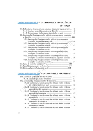 16
Unitatea de învăţare nr. 9 - CONTABILITATEA DECONTĂRILOR
CU TERŢII
9.1. Delimitări şi structuri privind creanţele şi datoriile legate de terţi ... 142
9.1.1. Structura generală a creanţelor şi datoriilor ............................ 142
9.1.2. Documente privind evidenţa decontărilor cu terţii ................. 143
9.2. Conţinutul şi funcţia conturilor utilizate pentru evidenţa creanţelor
şi datoriilor ........................................................................................ 144
9.2.1. Conţinutul şi funcţia conturilor utilizate pentru evidenţa
creanţelor şi datoriilor comerciale ......................................... 144
9.2.2. Conţinutul şi funcţia conturilor utilizate pentru evidenţa
creanţelor şi datoriilor salariale ............................................. 147
9.2.3. Conţinutul şi funcţia conturilor utilizate pentru evidenţa
creanţelor şi datoriilor sociale ............................................... 149
9.2.4. Conţinutul şi funcţia conturilor utilizate pentru evidenţa
creanţelor şi datoriilor fiscale ................................................ 154
9.2.5. Conţinutul şi funcţia conturilor utilizate pentru evidenţa
creanţelor şi datoriilor în raporturile cu acţionarii /asociaţii . 156
9.2.6. Conţinutul şi funcţia conturilor utilizate pentru evidenţa
creanţelor şi datoriilor diverse ............................................... 157
9.3. Tema de control a unităţii nr. 9 ....................................................158
9.4. Testul de autoevaluare nr. 9 ....................................................... 159
9.5. Bibliografia specifică unităţii nr. 9 ............................................162
Unitatea de învăţare nr. 10 - CONTABILITATEA TREZORERIEI
10.1. Delimitări şi structuri privind trezoreria ......................................... 164
10.1.1. Structura generală a trezoreriei ............................................ 164
10.2. Conţinutul şi funcţia conturilor de trezorerie .................................. 165
10.2.1. Conţinutul şi funcţia conturilor utilizate pentru evidenţa
investiţiilor pe termen scurt ................................................ 165
10.2.2. Conţinutul şi funcţia conturilor utilizate pentru evidenţa
decontărilor fără numerar .................................................... 167
10.2.3. Conţinutul şi funcţia conturilor utilizate pentru evidenţa
decontărilor în numerar ....................................................... 169
10.2.4. Conţinutul şi funcţia conturilor utilizate pentru evidenţa
acreditivelor ......................................................................... 170
10.2.5. Conţinutul şi funcţia conturilor utilizate pentru evidenţa
avansurilor de trezorerie ..................................................... 172
10.2.6. Conţinutul şi funcţia conturilor utilizate pentru evidenţa
viramentelor interne ............................................................ 174
10.2.7. Conţinutul şi funcţia conturilor utilizate pentru evidenţa
 
