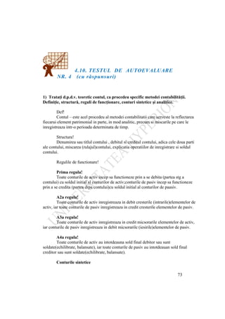 73
4.10. TESTUL DE AUTOEVALUARE
NR. 4 (cu răspunsuri)
1) Trataţi d.p.d.v. teoretic contul, ca procedeu specific metodei contabilităţii.
Definiţie, structură, reguli de funcţionare, conturi sintetice şi analitice.
Def!
Contul – este acel procedeu al metodei contabilitatii care serveste la reflectarea
fiecarui element patrimonial in parte, in mod analitic, precum si miscarile pe care le
inregistreaza intr-o perioada determinata de timp.
Structura!
Denumirea sau titlul contului , debitul si creditul contului, adica cele doua parti
ale contului, miscarea (rulajul)contului, explicatia operatiilor de inregistrare si soldul
contului.
Regulile de functionare!
Prima regula!
Toate conturile de activ incep sa functioneze prin a se debita (partea stg a
contului) cu soldul initial al conturilor de activ;conturile de pasiv incep sa functioneze
prin a se credita (partea drpa contului)cu soldul initial al conturilor de paasiv.
A2a regula!
Toate conturile de activ inregistreaza in debit cresterile (intrarile)elementelor de
activ, iar toate conturile de pasiv inregistreaza in credit cresterile elementelor de pasiv.
A3a regula!
Toate conturile de activ inregistreaza in credit micsorarile elementelor de activ,
iar conturile de pasiv inregistreaza in debit micsorarile (iesirile)elementelor de pasiv.
A4a regula!
Toate conturile de activ au intotdeauna sold final debitor sau sunt
soldate(echilibrate, balansate), iar toate conturile de pasiv au intotdeauan sold final
creditor sau sunt soldate(echilibrate, balansate).
Conturile sintetice
 
