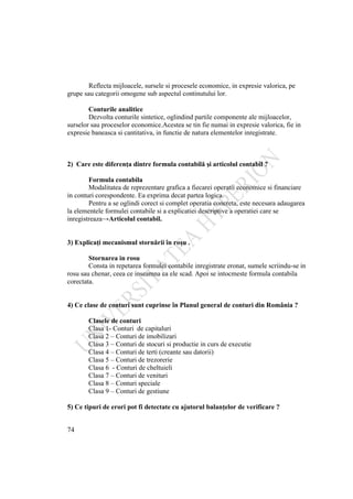 74
Reflecta mijloacele, sursele si procesele economice, in expresie valorica, pe
grupe sau categorii omogene sub aspectul continutului lor.
Conturile analitice
Dezvolta conturile sintetice, oglindind partile componente ale mijloacelor,
surselor sau proceselor economice.Acestea se tin fie numai in expresie valorica, fie in
expresie baneasca si cantitativa, in functie de natura elementelor inregistrate.
2) Care este diferenţa dintre formula contabilă şi articolul contabil ?
Formula contabila
Modalitatea de reprezentare grafica a fiecarei operatii economice si financiare
in conturi corespondente. Ea exprima decat partea logica.
Pentru a se oglindi corect si complet operatia concreta, este necesara adaugarea
la elementele formulei contabile si a explicatiei descriptive a operatiei care se
inregistreaza→Articolul contabil.
3) Explicaţi mecanismul stornării în roşu .
Stornarea in rosu
Consta in repetarea formulei contabile inregistrate eronat, sumele scriindu-se in
rosu sau chenar, ceea ce inseamna ca ele scad. Apoi se intocmeste formula contabila
corectata.
4) Ce clase de conturi sunt cuprinse în Planul general de conturi din România ?
Clasele de conturi
Clasa 1- Conturi de capitaluri
Clasa 2 – Conturi de imobilizari
Clasa 3 – Conturi de stocuri si productie in curs de executie
Clasa 4 – Conturi de terti (creante sau datorii)
Clasa 5 – Conturi de trezorerie
Clasa 6 - Conturi de cheltuieli
Clasa 7 – Conturi de venituri
Clasa 8 – Conturi speciale
Clasa 9 – Conturi de gestiune
5) Ce tipuri de erori pot fi detectate cu ajutorul balanţelor de verificare ?
 